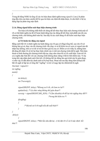 Đại học Dân Lập Thăng Long KIẾN TRÚC UNIX/LINUX
___________________________________________________________________________
106
________________________________________________________________________
Huỳnh Thúc Cước, Viện CNTT, VKHCN VN, Hà nội
}
Trong đó hằng NSIG là tổng số các tín hiệu được định nghĩa trong signal.h. Lưu ý là phản
ứng đầu tiên của hàm catch() để bỏ qua tín hiệu xác định đã nhận được, là cần thiết vì hệ tự
động llạp lại phản ứng mặc định.
2.1.6. Dùng signal kiểm soát thực hiện chương trình
Tín hiệu (t/h) không nhất thiết chỉ dùng để kết thúc thực hiện một chương trình,một số
t/h có thể định nghĩa lại để trf hoản hành động hay tác động để kết thúc một phầb nào đó của
chương trình, chứ không phảI toàn bộ. Sau đây là các cách dùng t/h để kiểm soát thực hiện
chương trình.
a) Trì hoãn tác động của signal
Bằng cách bắt t/h và định nghĩa lại hành động của t/h qua cờ (flag) tổng thể, sao cho t/h sẽ
không làm gì cả, thay vào đó chương trình vẫn chạy và sẽ đi kiểm tra cờ xem có signal nào đã
nhận hay không, trên cơ sỏ đó sẽ trả lời theo giá trị của cờ. Điểm cơ sở ở đây là, những hàm
đã dùng để nhận t/h sẽ trở lại thực hiện chính xác ở chổ mà chương trình đã bị ngắt. Nếu hàm
thoát ra bình thường thì chương trình tiếp tục chạy như chưa hề có t/h xuất hiện. Làm trể t/h
có ý nghĩa đặc biệt đối với các chương trình không được dừng ở bất kì thời điểm nào. Ví dụ
trong khi cập nhận danh sách liên kết, t/h không thể tác động làn quá trình này bị gián đoạn,
vì như vậy sẽ dẫn đếnviệc danh sách sẽ bị huỹ hoại. Đoạn mã sau đây dùng hàm delay() để
bắt t/h ngắt sẽ lập lại cờ tổng thể “sìgflag” và trở về nagy lập tức điểmtrình bị ngắt.
#include <signal.h>
int sìgflag;
main()
{
int delay();
int (*savesig)();
signal(SIGINT, delay) /*Khong xu li t/h, chi lam tre lai*/
updatelist(); /* Là chức năng không thể gián đoạn*/
savesig = signal(SIGINT,SIG_IGN); /* Cấm (disable) t/h để lại trừ sigflag thay đổi*/
/*trong khi kiểm tra */
if(sigflag)
{
/* Đặ mã xử lí t/h ngắt nếu đã xuất hiện*/
}
}
delay()
{
signal(SIGINT, delay); /*Một lần nữa đặt lại , vì hệ đặt t/h về xử lí mặc định: kết
thúc*/
 