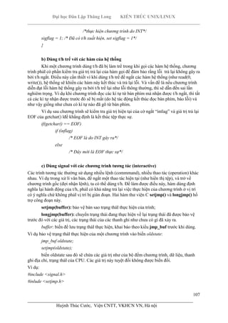Đại học Dân Lập Thăng Long KIẾN TRÚC UNIX/LINUX
___________________________________________________________________________
107
________________________________________________________________________
Huỳnh Thúc Cước, Viện CNTT, VKHCN VN, Hà nội
/*thực hiện chương trình do INT*/
sigflag = 1; /* Đã có t/h xuất hiện, set sigflag = 1*/
}
b) Dùng t/h trể với các hàm của hệ thống
Khi một chương trình dùng t/h đã bị làm trể trong khi gọi các hàm hệ thống, chương
trình phảI có phần kiểm tra giá trị trả lại của hàm gọi để đảm bảo rằng lỗi trả lại không gây ra
bởi t/h ngắt. Điiều này cần thiết vì khi dùng t/h trể để ngắt các hàm hệ thống (như read(0,
write()), hệ thống sẽ khiến các hàm này kết thúc và trả lại lỗi. Và vấn đề là nếu chương trình
diễn đạt lỗi hàm hệ thống gây ra bởi t/h trể lại như lỗi thông thường, thì sẽ dẫn đến sai lần
nghiêm trọng. Ví dụ khi chương trình đọc các kí tự từ bàn phím mà nhận được t/h ngắt, thì tất
cả các kí tự nhận được trước đó sẽ bị mất (do hệ tác động kết thúc đọc bàn phím, báo lỗi) và
như vậy giống như chưa có kí tự nào đã gõ từ bàn phím.
Ví dụ sau chương trình sẽ kiểm tra giá trị hiện tại của cờ ngắt “ìntlag” và giá trị trả lại
EOF của getchar() lđể khẳng định là kết thúc tệp thực sự.
if(getchar() == EOF)
if (ìnflag)
/* EOF là do INT gây ra*/
else
/* Đây mới là EOF thực sự*/
c) Dùng signal với các chương trình tương tác (interactive)
Các trình tương tác thường sử dụng nhiều lệnh (commmand), nhiều thao tác (operation) khác
nhau. Ví dụ trong xử lí văn bản, để ngắt một thao tác hiện tại (như hiển thị tệp), và trở về
chương trình gốc (đợi nhận lệnh), ta có thể dùng t/h. Để làm được điều này, hàm dùng định
nghĩa lại hành động của t/h, phảI có khả năng trả lại việc thực hiện của chương trình ở vị trí
có ý nghĩa chứ không phảI vị trí bị gián đoạn. Hai hàm thư viện C setjmp() và longjmp() hổ
trợ công đoạn này.
setjmp(buffer): bảo vệ bản sao trạng tháI thực hiện của trình;
longjmp(buffer): chuyển trạng thái đang thực hiện về lại trạng thái đã được bảo vệ
trước đó với các giá trị, các trạng thái của các thanh ghi như chưa có gì đã xảy ra.
buffer: biến để lưu trạng tháI thực hiện, khai báo theo kiểu jmp_buf trước khi dùng.
Ví dụ bảo vệ trạng tháI thực hiện của một chương trình vào biến oldstate:
jmp_buf oldstate;
setjmp(oldstate);
biến oldstate sau đó sẽ chứa các giá trị như của bộ đếm chương trình, dữ liệu, thanh
ghi địa chỉ, trạng tháI của CPU. Các giá trị này tuyệt đối không được biến đổi.
Ví dụ:
#include <signal.h>
#inlude <setjmp.h>
 