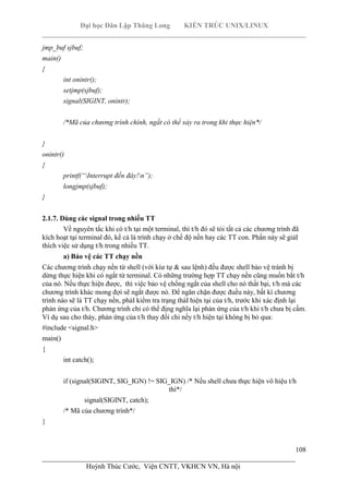 Đại học Dân Lập Thăng Long KIẾN TRÚC UNIX/LINUX
___________________________________________________________________________
108
________________________________________________________________________
Huỳnh Thúc Cước, Viện CNTT, VKHCN VN, Hà nội
jmp_buf sjbuf;
main()
{
int onintr();
setjmp(sjbuf);
signal(SIGINT, onintr);
/*Mã của chương trình chính, ngắt có thể xảy ra trong khi thực hiện*/
}
onintr()
{
printf(“Interrupt đến đây!n”);
longjmp(sjbuf);
}
2.1.7. Dùng các signal trong nhiều TT
Về nguyên tắc khi có t/h tại một terminal, thì t/h đó sẽ tói tất cả các chương trình đã
kích hoạt tại terminal đó, kể cả là trình chạy ở chế độ nền hay các TT con. Phần này sẽ giảI
thích việc sử dụng t/h trong nhiều TT.
a) Bảo vệ các TT chạy nền
Các chương trình chạy nền từ shell (với kíư tự & sau lệnh) đều được shell bảo vệ tránh bị
dừng thực hiện khi có ngắt từ terminal. Có những trường hợp TT chạy nền cũng muốn bắt t/h
của nó. Nếu thực hiện được, thì việc bảo vệ chống ngắt của shell cho nó thất bại, t/h mà các
chương trình khác mong đợi sẽ ngắt được nó. Để ngăn chặn được đuều này, bất kì chương
trình nào sẽ là TT chạy nền, phảI kiểm tra trạng tháI hiện tại của t/h, trước khi xác định lại
phản ứng của t/h. Chương trình chỉ có thể địng nghĩa lại phản ứng của t/h khi t/h chưa bị cấm.
Ví dụ sau cho tháy, phản ứng của t/h thay đổi chỉ nếy t/h hiện tại không bị bỏ qua:
#include <signal.h>
main()
{
int catch();
if (signal(SIGINT, SIG_IGN) != SIG_IGN) /* Nếu shell chưa thực hiện vô hiệu t/h
thì*/
signal(SIGINT, catch);
/* Mã của chương trình*/
}
 