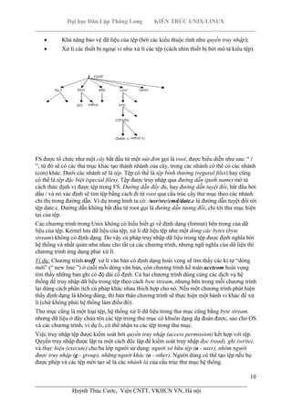 Đại học Dân Lập Thăng Long KIẾN TRÚC UNIX/LINUX
___________________________________________________________________________
10
________________________________________________________________________
Huỳnh Thúc Cước, Viện CNTT, VKHCN VN, Hà nội
Khả năng bảo vệ dữ liệu của tệp (bởi các kiểu thuộc tính như quyền truy nhập);
Xử lí các thiết bị ngoại vi như xử lí các tệp (cách nhìn thiết bị bởi mô tả kiểu tệp).
FS được tổ chức như một cây bắt đầu từ một nút đơn gọi là root, được biểu diễn như sau: “ /
”; từ đó sẽ có các thư mục khác tạo thành nhánh của cây, trong các nhánh có thể có các nhánh
(con) khác. Dưới các nhánh sẽ là tệp. Tệp có thể là tệp bình thường (regural files) hay cũng
có thể là tệp đặc biệt (special files). Tệp được truy nhập qua đường dẫn (path name) mô tả
cách thức định vị được tệp trong FS. Đường dẫn đầy đủ, hay đường dẫn tuyệt đối, bắt đầu bởi
dấu / và nó xác định sẽ tìm tệp bằng cách đi từ root qua cấu trúc cây thư mục theo các nhánh
chỉ thị trong đường dẫn. Ví dụ trong hình ta có: /usr/src/cmd/date.c là đường dẫn tuyệt đối tới
tệp date.c. Đường dẫn không bắt đầu từ root gọi là đường dẫn tương đối, chỉ tới thư mục hiện
tại của tệp.
Các chương trình trong Unix không có hiểu biết gì về định dạng (format) bên trong của dữ
liệu của tệp. Kernel lưu dữ liệu của tệp, xử lí dữ liệu tệp như một dòng các bytes (byte
stream) không có định dạng. Do vậy cú pháp truy nhập dữ liệu trong tệp được định nghĩa bởi
hệ thống và nhất quán như nhau cho tất cả các chương trình, nhưng ngữ nghĩa của dữ liệu thì
chương trình ứng dụng phải xử lí.
Ví dụ: Chương trình troff xử lí văn bản có định dạng hoài vọng sẽ tìm thấy các kí tự “dòng
mới” (“ new line ”) ở cuối mỗi dòng văn bản, còn chương trình kế toán acctcom hoài vọng
tìm thấy những bản ghi có độ dài cố định. Cả hai chương trình dùng cùng các dịch vụ hệ
thống để truy nhập dữ liệu trong tệp theo cách byte stream, nhưng bên trong mỗi chương trình
lại dùng cách phân tích cú pháp khác nhau thích hợp cho nó. Nếu một chương trình phát hiện
thấy định dạng là không đúng, thì bản thân chương trình sẽ thực hiện một hành vi khác để xử
lí (chứ không phải hệ thống làm điều đó).
Thư mục cũng là một loại tệp, hệ thống xử lí dữ liệu trong thư mục cũng bằng byte stream,
nhưng dữ liệu ở đây chứa tên các tệp trong thư mục có khuôn dạng dự đoán được, sao cho OS
và các chương trình, ví dụ ls, có thể nhận ra các tệp trong thư mục.
Việc truy nhập tệp được kiểm soát bởi quyền truy nhập (access permission) kết hợp với tệp.
Quyền truy nhập được lập ra một cách độc lập để kiểm soát truy nhập đọc (read), ghi (write),
và thực hiện (execute) cho ba lớp người sử dụng: người sở hữu tệp (u - user), nhóm người
được truy nhập (g - group), những người khác (o - other). Người dùng có thể tạo tệp nếu họ
được phép và các tệp mới tạo sẽ là các nhánh lá của cấu trúc thư mục hệ thống.
 