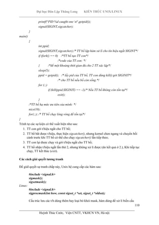 Đại học Dân Lập Thăng Long KIẾN TRÚC UNIX/LINUX
___________________________________________________________________________
110
________________________________________________________________________
Huỳnh Thúc Cước, Viện CNTT, VKHCN VN, Hà nội
printf(“PID %d caught one n“,getpid());
signal(SIGINT,sigcatcher);
}
main()
{
int ppid;
signal(SIGINT,sigcatcher);/* TT bố lập hàm xử lí cho tín hiệu ngắt SIGINT*/
if (fork() == 0) /*TT bố tạo TT con*/
/*code của TT con: */
{ /*để một khoảng thời gian đủ cho 2 TT xác lập*/
sleep(5);
ppid = getpid(); /* lấy pid của TT bố, TT con dùng kill() gởi SIGINIT*/
/* cho TT bố nếu bố còn sống:*/
for (;;)
if (kill(ppid,SIGINIT) == -1)/* Nếu TT bố không còn tồn tại*/
exit();
}
/*TT bố hạ mức ưu tiên của mình: */
nice(10);
for(;;); /* TT bố chạy lòng vòng để tồn tại*/
}
Trình tự các sự kiện có thể xuất hiện như sau:
1. TT con gởi t/hiệu ngắt cho TT bố;
2. TT bố bắt được t/hiệu, thực hiện sigcatcher(), nhưng kernel chen ngang và chuyển bối
cảnh trước khi TT bố có thể cho chạy sigcatcher() lần tiếp theo;
3. TT con lại được chạy và gởi t/hiệu ngắt cho TT bố;
4. TT bố nhận t/hiệu ngắt lần thứ 2, nhưng không xử lí được (do kết quả ở 2.), Khi tiếp tục
chạy, TT kết thúc (exit).
Các cách giải quyết tương tranh
Để giảI quyết sự tranh chấp này, Unix hệ cung cấp các hàm sau:
#include <signal.h>
sigmask();
sigsetmask();
Linux:
#include <signal.h>
sigprocmask(int how, const sigset_t *set, sigset_t *oldset);
Cấu trúc lưu các t/h dùng thêm hay loại bỏ khỏi mask, hàm dùng để xử lí biến cấu
 