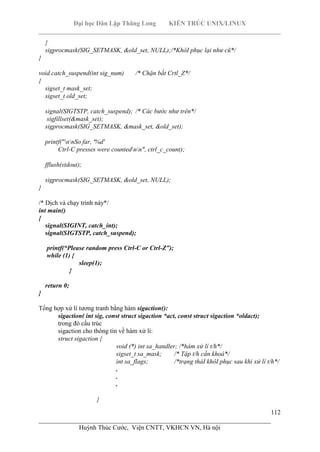 Đại học Dân Lập Thăng Long KIẾN TRÚC UNIX/LINUX
___________________________________________________________________________
112
________________________________________________________________________
Huỳnh Thúc Cước, Viện CNTT, VKHCN VN, Hà nội
}
sigprocmask(SIG_SETMASK, &old_set, NULL);/*KhôI phục lại như cũ*/
}
void catch_suspend(int sig_num) /* Chặn bắt Crtl_Z*/
{
sigset_t mask_set;
sigset_t old_set;
signal(SIGTSTP, catch_suspend); /* Các bước như trên*/
sigfillset(&mask_set);
sigprocmask(SIG_SETMASK, &mask_set, &old_set);
printf("nnSo far, '%d'
Ctrl-C presses were countednn", ctrl_c_count);
fflush(stdout);
sigprocmask(SIG_SETMASK, &old_set, NULL);
}
/* Dịch và chạy trình này*/
int main()
{
signal(SIGINT, catch_int);
signal(SIGTSTP, catch_suspend);
printf(“Please random press Ctrl-C or Ctrl-Z”);
while (1) {
sleep(1);
}
return 0;
}
Tổng hợp xử lí tương tranh bằng hàm sigaction():
sigaction( int sig, const struct sigaction *act, const struct sigaction *oldact);
trong đó cấu trúc
sigaction cho thông tin về hàm xử lí:
struct sigaction {
void (*) int sa_handler; /*hàm xử lí t/h*/
sigset_t sa_mask; /* Tập t/h cần khoá*/
int sa_flags; /*trạng tháI khôI phục sau khi xử lí t/h*/
.
.
.
}
 