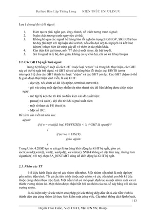 Đại học Dân Lập Thăng Long KIẾN TRÚC UNIX/LINUX
___________________________________________________________________________
113
________________________________________________________________________
Huỳnh Thúc Cước, Viện CNTT, VKHCN VN, Hà nội
Lưu ý chung khi xử lí signal:
1. Hàm tạo ra phải ngắn gọn, chạy nhanh, để trách tương tranh signal;
2. Ngăn chặn tương tranh ngay nếu có thể;
3. Không bỏ qua các signal hệ thống báo lỗi nghiêm trọng(SIGSEGV, SIGBUS) theo
tư duy phù hợp với lập luận khi là trình, nếu cần dọn dẹp tàI nguyên và kết thúc
(abort()) thực hiện đẻ tránh gây đổ vỡ thêm ở các phần khác.
4. Cẩn thận khi cài timer, mỗi TT chỉ có một timer, tắt bật hợp lí.
5. Xử lí signal là dị bộ, đơn giản, không có sự chờ đợi, chỉ có xử lí hay bỏ qua
2.2. Các GHT bị ngắt bởi signal
Trong hệ thống có một số các GHT thuộc loại “chậm” và trong khi thực hiện, các GHT
này có thể bị ngắt bởi signal và GHT sẽ trả lại thông báo lỗi thuộc loại EINTR (error
interupt). Hệ chia các GHT thành hai loại: “chậm” và các GHT còn lại. Các GHT chậm có thể
bị gián đoạn thực hiện vĩnh viễn, là các GHT:
- đọc tệp, nếu chưa có dữ liệu (pipe, terminal, network);
- ghi vào cùng một tệp (hay nhiều tệp như nhau) nếu dữ liệu không được chấp nhận
ngay;
- mở tệp bị kẹt cho tới khi có điều kiện vào đó xuất hiện;
- pause() và wait(), đợi cho tới khi signal xuất hiện;
- một số thao tác I/O (ioctl());
- Một số IPC;
Để xử lí cần viết mã như sau:
again:
if (( n = read(fd, buf, BUFFSIZE)) < 0) /*GHT là open()*/
{
if (errno = EINTR)
goto again;
}
Trong Unix 4.2BSD tạo ra cái gọi là tự động khởi động lại GHT bị ngắt, gồm có:
ioctl(),read(),write(), wait(), waitpid(), và writev(). SVR4 không có đặc tính này, nhưng hàm
sigaction() với tuỳ chọn SA_RESTART dùng để khởi động lại GHT bị ngắt.
2.3. Nhóm các TT
Hệ điều hành Unix duy trì các nhóm tiến trình. Một nhóm tiến trình là một tập hợp
gồm nhiều tiến trình. Tất cả các tiến trình thuộc một nhóm và các tiến trình con bất kỳ đều
thuộc cùng nhóm theo mặc định. Một tiến trình có thể quyết định tạo ra một nhóm mới và trở
thành trưởng nhóm đó. Một nhóm được nhận biết bởi số nhóm của nó, số này bằng với số của
trưởng nhóm.
Khái niệm này về các nhóm cho phép gửi các thông điệp đến tất cả các tiến trình là
thành viên của cùng nhóm để thực hiện kiểm soát công việc. Các trình thông dịch lệnh (bash,
 