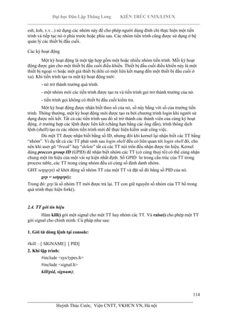 Đại học Dân Lập Thăng Long KIẾN TRÚC UNIX/LINUX
___________________________________________________________________________
114
________________________________________________________________________
Huỳnh Thúc Cước, Viện CNTT, VKHCN VN, Hà nội
esh, ksh, v.v...) sử dụng các nhóm này để cho phép người dùng đình chỉ thực hiện một tiến
trình và tiếp tục nó ở phía trước hoặc phía sau. Các nhóm tiến trình cũng được sử dụng ở hệ
quản lý các thiết bị đầu cuối.
Các kỳ hoạt động
Một kỳ hoạt động là một tập hợp gồm một hoặc nhiều nhóm tiến trình. Mỗi kỳ hoạt
động được gán cho một thiết bị đầu cuối điều khiển. Thiết bị đầu cuối điều khiển này là một
thiết bị ngoại vi hoặc một giả thiết bị (khi có một liên kết mạng đến một thiết bị đầu cuối ở
xa). Khi tiến trình tạo ra một kỳ hoạt động mới:
- nó trở thành trưởng quá trình.
- một nhóm mới các tiến trình được tạo ra và tiến trình gọi trở thành trưởng của nó.
- tiến trình gọi không có thiết bị đầu cuối kiểm tra.
Một kỳ hoạt động được nhận biết theo số của nó, số này bằng với số của trưởng tiến
trình. Thông thường, một kỳ hoạt động mới được tạo ra bởi chương trình login khi người sử
dụng được nối kết. Tất cả các tiến trình sau đó sẽ trở thành các thành viên của cùng kỳ hoạt
động. ở trường hợp các lệnh được liên kết (chẳng hạn bằng các ống dẫn), trình thông dịch
lệnh (shell) tạo ra các nhóm tiến trình mới để thực hiện kiểm soát công việc.
Dù một TT được nhận biết bằng số ID, nhưng đôi khi kernel lại nhận biết các TT bằng
“nhóm”. Ví dụ tất cả các TT phát sinh sau login shell đều có liên quan tới login shell đó, cho
nên khi user gõ “break” hay “delete” tất cả các TT nói trên đều nhận được tín hiệu. Kernel
dùng procces group ID (GPID) để nhận biết nhóm các TT (có cùng thuỷ tổ) có thể cùng nhận
chung một tín hiệu của một vài sự kiện nhất định. Số GPID lư trong cấu trúc của TT trong
process table, các TT trong cùng nhóm đều có cùng số định danh nhóm.
GHT setpgrp() sẽ khởi động số nhóm TT của một TT và đặt số đó bằng số PID của nó.
grp = setpgrp();
Trong đó: grp là số nhóm TT mới được trả lại. TT con giữ nguyên số nhóm của TT bố trong
quá trình thực hiện fork().
2.4. TT gởi tín hiệu
Hàm kill() gởi một signal cho một TT hay nhóm các TT. Và raise() cho phép một TT
gởi signal cho chình mình. Cú pháp như sau:
1. Gởi từ dòng lệnh tại console:
#kill – [ SIGNAME] [ PID]
2. Khi lập trình:
#include <sys/types.h>
#include <signal.h>
kill(pid, signum);
 
