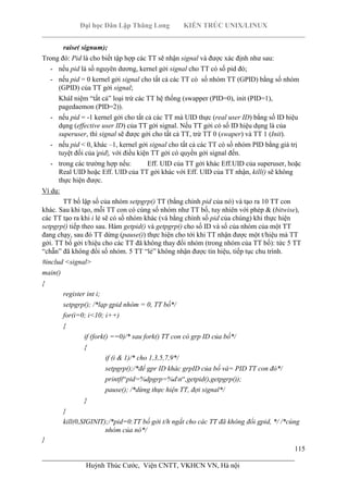 Đại học Dân Lập Thăng Long KIẾN TRÚC UNIX/LINUX
___________________________________________________________________________
115
________________________________________________________________________
Huỳnh Thúc Cước, Viện CNTT, VKHCN VN, Hà nội
raise( signum);
Trong đó: Pid là cho biết tập hợp các TT sẽ nhận signal và được xác định như sau:
- nếu pid là số nguyên dương, kernel gởi signal cho TT có số pid đó;
- nếu pid = 0 kernel gởi signal cho tất cả các TT có số nhóm TT (GPID) bằng số nhóm
(GPID) của TT gởi signal;
KháI niệm “tất cả” loại trừ các TT hệ thống (swapper (PID=0), init (PID=1),
pagedaemon (PID=2)).
- nếu pid = -1 kernel gởi cho tất cả các TT mà UID thực (real user ID) bằng số ID hiệu
dụng (effective user ID) của TT gởi signal. Nếu TT gởi có số ID hiệu dụng là của
superuser, thì signal sẽ được gởi cho tất cả TT, trừ TT 0 (swaper) và TT 1 (Init).
- nếu pid < 0, khác –1, kernel gởi signal cho tất cả các TT có số nhóm PID bằng giá trị
tuyệt đối của |pid|, với điều kiện TT gởi có quyền gởi signal đến.
- trong các trường hợp nếu: Eff. UID của TT gởi khác Eff.UID của superuser, hoặc
Real UID hoặc Eff. UID của TT gởi khác với Eff. UID của TT nhận, kill() sẽ không
thực hiện được.
Ví dụ:
TT bố lập số của nhóm setpgrp() TT (bằng chính pid của nó) và tạo ra 10 TT con
khác. Sau khi tạo, mỗi TT con có cùng số nhóm như TT bố, tuy nhiên với phép & (bitwise),
các TT tạo ra khi i lẻ sẽ có số nhóm khác (và bằng chính số pid của chúng) khi thực hiện
setpgrp() tiếp theo sau. Hàm getpid() và getpgrp() cho số ID và số của nhóm của một TT
đang chạy, sau đó TT dừng (pause()) thực hiện cho tới khi TT nhận được một t/hiệu mà TT
gởi. TT bố gởi t/hiệu cho các TT đã không thay đổi nhóm (trong nhóm của TT bố): tức 5 TT
“chẵn” đã không đổi số nhóm. 5 TT “lẻ” không nhận được tín hiệu, tiếp tục chu trình.
#includ <signal>
main()
{
register int i;
setpgrp(); /*lạp gpid nhóm = 0, TT bố*/
for(i=0; i<10; i++)
{
if (fork() ==0)/* sau fork() TT con có grp ID của bố*/
{
if (i & 1)/* cho 1,3,5,7,9*/
setpgrp();/*để gpr ID khác grpID của bố và= PID TT con đó*/
printf(“pid=%dpgrp=%dn“,getpid(),getpgrp());
pause(); /*dừng thực hiện TT, đợi signal*/
}
}
kill(0,SIGINIT);/*pid=0:TT bố gởi t/h ngắt cho các TT đã không đổi gpid, */ /*cùng
nhóm của nó*/
}
 
