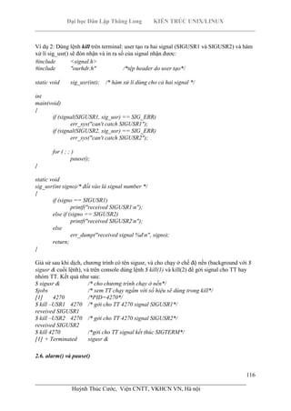 Đại học Dân Lập Thăng Long KIẾN TRÚC UNIX/LINUX
___________________________________________________________________________
116
________________________________________________________________________
Huỳnh Thúc Cước, Viện CNTT, VKHCN VN, Hà nội
Ví dụ 2: Dùng lệnh kill trên terminal: user tạo ra hai signal (SIGUSR1 và SIGUSR2) và hàm
xử lí sig_usr() sẽ đón nhận và in ra số của signal nhận đươc:
#include <signal.h>
#include "ourhdr.h" /*tệp header do user tạo*/
static void sig_usr(int); /* hàm xử lí dùng cho cả hai signal */
int
main(void)
{
if (signal(SIGUSR1, sig_usr) == SIG_ERR)
err_sys("can't catch SIGUSR1");
if (signal(SIGUSR2, sig_usr) == SIG_ERR)
err_sys("can't catch SIGUSR2");
for ( ; ; )
pause();
}
static void
sig_usr(int signo)/* đối vào là signal number */
{
if (signo == SIGUSR1)
printf("received SIGUSR1n");
else if (signo == SIGUSR2)
printf("received SIGUSR2n");
else
err_dump("received signal %dn", signo);
return;
}
Giả sử sau khi dịch, chương trình có tên sigusr, và cho chạy ở chế độ nền (background với $
sigusr & cuối lệnh), và trên console dùng lệnh $ kill(1) và kill(2) để gởi signal cho TT hay
nhóm TT. Kết quả như sau:
$ sigusr & /* cho chương trình chạy ở nền*/
$jobs /* xem TT chạy ngầm với số hiệu sẽ dùng trong kill*/
[1] 4270 /*PID=4270*/
$ kill –USR1 4270 /* gởi cho TT 4270 signal SIGUSR1*/
reveived SIGUSR1
$ kill –USR2 4270 /* gởi cho TT 4270 signal SIGUSR2*/
reveived SIGUSR2
$ kill 4270 /*gởi cho TT signal kết thúc SIGTERM*/
[1] + Terminated sigusr &
2.6. alarm() và pause()
 