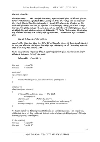 Đại học Dân Lập Thăng Long KIẾN TRÚC UNIX/LINUX
___________________________________________________________________________
117
________________________________________________________________________
Huỳnh Thúc Cước, Viện CNTT, VKHCN VN, Hà nội
#include <inistd.h>
alarm( seconds): Đặt cho định thời (timer) một khoản thời gian, khi hết thời gian đó,
kernel sẽ phát sinh ra signal SIGALRM. (cộng với độ trể để TT chạy hàm xử lí signal);
Chỉ có một đồng hồ báo động (alarm clock) cho một TT. Nêu gọi lần tiếp theo, mà lần
trước thời gian chưa trôI qua, giá trị trả lại sẽ là định lượng còn lại, giá trị mới sẽ được
thay vào. Nếu giá trị mới đặt =0, alarm() sẽ huỹ, giá trị trả lại sẽ là số thời gian còn lại bỏ
dỡ. Hành động mặc định cho signal này là kết thúc TT. Nhiều TT dùng đồng hồ báo động
này để bắt tín hiệu SIGALRM: ví dụ dọn dẹp trước khi TT kết thúc sau một khoản thời
gian.
Trả lại: 0, hay giá trị như nói trên.
pause( void): Treo (tạm dừng thực hiện) TT gọi hàm cho tới khi bắt được signal. Hàm trả
lại thời gian nếu hàm xử lí signal dược thực hiện và hàm này trở về. Các trường hợp khác
sẽ là -1 với thông báo errno=EINTR
Ví dụ: Dùng alarm() và pause() để tự đi ngủ trong một thời gian. Dịch ra với tên sleep1,
đối vào là thời lượng (số thời gian ngủ):
$sleep1(10) /* ngủ 10 s*/
#include <signal.h>
#include <unistd.h>
static void
sig_alrm(int signo)
{
return; /* nothing to do, just return to wake up the pause */
}
unsigned int
sleep1(unsigned int nsecs)
{
if (signal(SIGALRM, sig_alrm) == SIG_ERR)
return(nsecs);
alarm(nsecs); /* start the timer */
pause(); /* next caught signal wakes us up */
return( alarm(0) ); /* turn off timer, return unslept time */
}
Ví dụ còn một số vấn đề tương tranh khi lần đầu gọi alarm() và pause(). Trên hệ quá bận,
phảI dợi để alarm kết thúc và hàm xử lí signal có thể sẽ chạy trước khi gọi pause(). Nêu xảy
ra trình gại pause() có thể bị treo.
Ví dụ: (read1.c)
#include <signal.h>
#include "ourhdr.h"
 