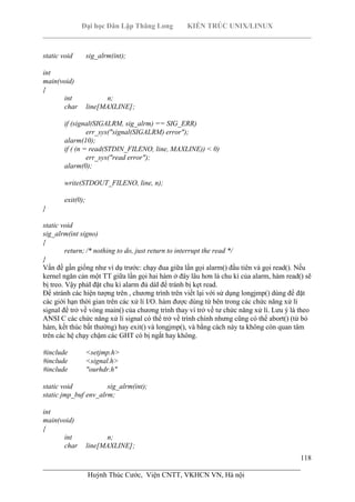 Đại học Dân Lập Thăng Long KIẾN TRÚC UNIX/LINUX
___________________________________________________________________________
118
________________________________________________________________________
Huỳnh Thúc Cước, Viện CNTT, VKHCN VN, Hà nội
static void sig_alrm(int);
int
main(void)
{
int n;
char line[MAXLINE];
if (signal(SIGALRM, sig_alrm) == SIG_ERR)
err_sys("signal(SIGALRM) error");
alarm(10);
if ( (n = read(STDIN_FILENO, line, MAXLINE)) < 0)
err_sys("read error");
alarm(0);
write(STDOUT_FILENO, line, n);
exit(0);
}
static void
sig_alrm(int signo)
{
return; /* nothing to do, just return to interrupt the read */
}
Vấn đề gần giống như ví dụ trước: chạy đua giữa lần gọi alarm() đầu tiên và gọi read(). Nếu
kernel ngăn cản một TT giữa lần gọi hai hàm ở đây lâu hơn là chu kì của alarm, hàm read() sẽ
bị treo. Vậy phảI đặt chu kì alarm đủ dàI để tránh bị kẹt read.
Để stránh các hiện tượng trên , chương trình trên viết lại với sử dụng longjmp() dùng để đặt
các giới hạn thời gian trên các xử lí I/O. hàm được dùng từ bên trong các chức năng xử lí
signal để trở về vòng main() của chương trình thay vì trở về tư chức năng xử lí. Lưu ý là theo
ANSI C các chức năng xử lí signal có thể trở về trình chính nhưng cũng có thể abort() (từ bỏ
hàm, kết thúc bất thường) hay exit() và longjmp(), và bằng cách này ta không còn quan tâm
trên các hệ chạy chậm các GHT có bị ngắt hay không.
#include <setjmp.h>
#include <signal.h>
#include "ourhdr.h"
static void sig_alrm(int);
static jmp_buf env_alrm;
int
main(void)
{
int n;
char line[MAXLINE];
 