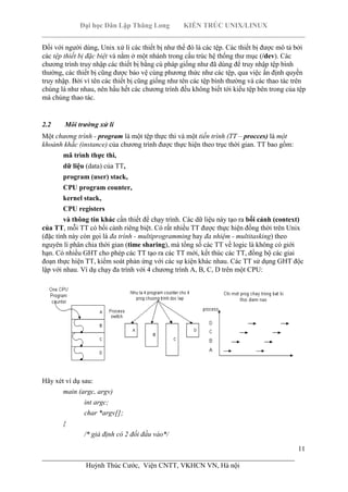 Đại học Dân Lập Thăng Long KIẾN TRÚC UNIX/LINUX
___________________________________________________________________________
11
________________________________________________________________________
Huỳnh Thúc Cước, Viện CNTT, VKHCN VN, Hà nội
Đối với người dùng, Unix xử lí các thiết bị như thể đó là các tệp. Các thiết bị được mô tả bởi
các tệp thiết bị đặc biệt và nằm ở một nhánh trong cấu trúc hệ thống thư mục (/dev). Các
chương trình truy nhập các thiết bị bằng cú pháp giống như đã dùng để truy nhập tệp bình
thường, các thiết bị cũng được bảo vệ cùng phương thức như các tệp, qua việc ấn định quyền
truy nhập. Bởi vì tên các thiết bị cũng giống như tên các tệp bình thường và các thao tác trên
chúng là như nhau, nên hầu hết các chương trình đều không biết tới kiểu tệp bên trong của tệp
mà chúng thao tác.
2.2 Môi trường xử lí
Một chương trình - program là một tệp thực thi và một tiến trình (TT – procces) là một
khoảnh khắc (instance) của chương trình được thực hiện theo trục thời gian. TT bao gồm:
mã trình thực thi,
dữ liệu (data) của TT,
program (user) stack,
CPU program counter,
kernel stack,
CPU registers
và thông tin khác cần thiết để chạy trình. Các dữ liệu này tạo ra bối cảnh (context)
của TT, mỗi TT có bối cảnh riêng biệt. Có rất nhiều TT được thực hiện đồng thời trên Unix
(đặc tính này còn gọi là đa trình - multiprogramming hay đa nhiệm - multitasking) theo
nguyên lí phân chia thời gian (time sharing), mà tổng số các TT về logic là không có giới
hạn. Có nhiều GHT cho phép các TT tạo ra các TT mới, kết thúc các TT, đồng bộ các giai
đoạn thực hiện TT, kiểm soát phản ứng với các sự kiện khác nhau. Các TT sử dụng GHT độc
lập với nhau. Ví dụ chạy đa trình với 4 chương trình A, B, C, D trên một CPU:
Hãy xét ví dụ sau:
main (argc, argv)
int argc;
char *argv[];
{
/* giả định có 2 đối đầu vào*/
 