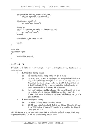 Đại học Dân Lập Thăng Long KIẾN TRÚC UNIX/LINUX
___________________________________________________________________________
119
________________________________________________________________________
Huỳnh Thúc Cước, Viện CNTT, VKHCN VN, Hà nội
if (signal(SIGALRM, sig_alrm) == SIG_ERR)
err_sys("signal(SIGALRM) error");
if (setjmp(env_alrm) != 0)
err_quit("read timeout");
alarm(10);
if ( (n = read(STDIN_FILENO, line, MAXLINE)) < 0)
err_sys("read error");
alarm(0);
write(STDOUT_FILENO, line, n);
exit(0);
}
static void
sig_alrm(int signo)
{
longjmp(env_alrm, 1);
}
3. Kết thúc TT
TT trên Unix có thể kết thúc bình thường theo ba cách và không bình thường theo hai cách và
mô tả như sau:
1. Kết thức bình thường khi gọi
(a) Kết thúc một main(), tương đương với gọi ẩn exit().
(b) Gọi exit(). exit() do ANSI C định nghĩâ bao hàm gọi các xử lí của exit
bằng kích hoạt atexit() và đóng tất cả các xâu I/O (fclose() được gọi để
đóng tất cả các xâu đã mở, ghi buffer lên tệp). Do không xử lí các mô
tả tệp (fd), nên các TT (bố và các con), các điều khiển công việc sẽ
không hoàn tất ( như đã đề cập khi TT là zombie).
(c) Gọi _exit(),kết thúc và về kernel ngay. Hàm này sẽ do exit() gọi và có
các xử lí đặc biệt của bản thân HĐH Unix thực hiện. _exit() do
POSIX.1 định nghĩa. exit(3) là của thư viện C chuẩn Unix, còn _exit(2)
lại là một GHT.
2. Kết thúc không bình thường.
(a) Gọi abort(), bỏ việc, tạo ra SIGABRT signal.
(b) Khi TT nhận một số signal nhất định từ bản thân nó (bằng abort()), hay
từ các TT khác hay từ kernel (TT chia cho số 0, qui chiếu địa chỉ ngoàI
không gian của TT).
Một TT kết thúc sẽ đi vào trạng tháI zombie (S9) sẽ bỏ lại các nguồn tài nguyên TT đã dùng,
hủy bối cảnh của nó, chỉ còn lưu lại entry trong procces table.
 