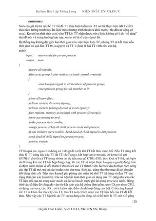 Đại học Dân Lập Thăng Long KIẾN TRÚC UNIX/LINUX
___________________________________________________________________________
120
________________________________________________________________________
Huỳnh Thúc Cước, Viện CNTT, VKHCN VN, Hà nội
exit(status)
Status là giá trị trả lại cho TT bố để TT thực hiện kiểm tra. TT có thể thực hiện GHT exit()
một cách tường minh hay ẩn. Khi một chương trình thoát ra khỏi main() thì đều tự động có
exit(). Kernel tự phát sinh exit() cho TT khi TT nhận được một t/hiệu không có lí do “rõ ràng”
như đã nói và trong trường hợp này, status sẽ là số của signal đó.
Hệ thống tuy không đặt giới hạn thời gian cho việc thực hiện TT, nhưng TT sẽ kết thúc nếu
thời gian đó quá lâu. TT 0 (swapper) và TT 1 (Init) là hai TT vĩnh cữu của hệ.
exit()
input: return code for parent process
output: none
{
.ignore all signals;
.if(process group leader with associated control terminal)
{
.send hungup signal to all members of process group;
.reset process group for all member to 0;
}
.close all open files;
.release current directory (iput());
.release current (changed) root, if exists (iput());
.free regions, memory associated with process (freereg());
.write accounting record;
.make process state zombie;
.assign process ID of all child process to be Init process;
.if any children were zombie. Send dead of child signal to Init process;
.send dead of child signal to parent process;
.context switch;
}
TT bỏ qua các signal vì không có lí do gì để xử lí khi TT kết thúc cuộc đời. Nếu TT đang kết
thúc là TT đứng đầu các TT (là TT shell login, kết hợp với terminal), thì kernel sẽ gởi
SIGHUP cho tất cả TT trong nhóm (ví dụ nếu user gõ CTRL-DEL (tức End of File), tại login
shell trong khi các TT kết hợp đang chạy, thì các TT sẽ nhận được hungup signal); đồng thời
số định danh nhóm sẽ đổi thành 0 cho tất cả các TT thành viên. Kernel sau đó thực hiện đóng
các tệp TT đã mở, trả lại các inodes cho thư mục (hiện tại, cũng như thư mục đã có chuyển
đổi bằng lệnh cd). Tiếp theo kernel giải phóng các miền bộ nhớ TT đã dùng và đưa TT vào
trạng thái còn xác (zombie). Các số liệu kết toán thời gian sử dụng của TT cũng như của các
TT hậu bối của nó trong user mode và kernel mode được ghi lại trong proccess table. Đồng
thời các số liệu đó cũng ghi vào tệp kết toán của hệ thống (bao gồm: user ID, run time CPU,
sử dụng memory, các I/O... có ích cho việc điều chỉnh hoạt động của hệ). Cuối cùng kernel
cắt TT ra khỏi cấu trúc cây của TT, đưa TT init(1) tiếp nhận các TT hậu bối của TT đã kết
thúc. Như vậy các TT hậu bối do TT tạo ra đang còn sống, sẽ có bố mới là TT init. Cố gắng
 