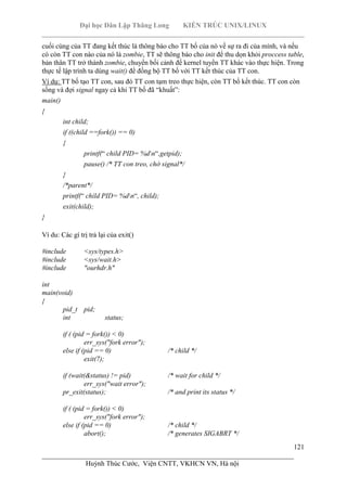 Đại học Dân Lập Thăng Long KIẾN TRÚC UNIX/LINUX
___________________________________________________________________________
121
________________________________________________________________________
Huỳnh Thúc Cước, Viện CNTT, VKHCN VN, Hà nội
cuối cùng của TT đang kết thúc là thông báo cho TT bố của nó về sự ra đi của mình, và nếu
có còn TT con nào của nó là zombie, TT sẽ thông báo cho init để thu dọn khỏi proccess table,
bản thân TT trở thành zombie, chuyển bối cảnh để kernel tuyển TT khác vào thực hiện. Trong
thực tế lập trình ta dùng wait() để đồng bộ TT bố với TT kết thúc của TT con.
Ví dụ: TT bố tạo TT con, sau đó TT con tạm treo thực hiện, còn TT bố kết thúc. TT con còn
sống và đợi signal ngay cả khi TT bố đã “khuất”:
main()
{
int child;
if ((child ==fork()) == 0)
{
printf(“ child PID= %dn“,getpid);
pause() /* TT con treo, chờ signal*/
}
/*parent*/
printf(“ child PID= %dn“, child);
exit(child);
}
Ví du: Các gí trị trả lại của exit()
#include <sys/types.h>
#include <sys/wait.h>
#include "ourhdr.h"
int
main(void)
{
pid_t pid;
int status;
if ( (pid = fork()) < 0)
err_sys("fork error");
else if (pid == 0) /* child */
exit(7);
if (wait(&status) != pid) /* wait for child */
err_sys("wait error");
pr_exit(status); /* and print its status */
if ( (pid = fork()) < 0)
err_sys("fork error");
else if (pid == 0) /* child */
abort(); /* generates SIGABRT */
 