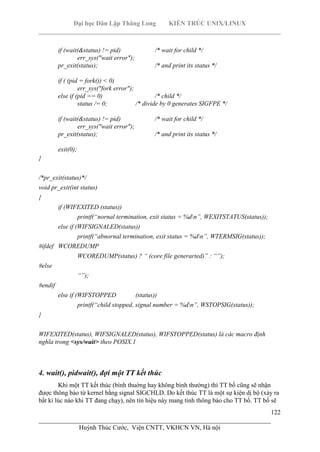 Đại học Dân Lập Thăng Long KIẾN TRÚC UNIX/LINUX
___________________________________________________________________________
122
________________________________________________________________________
Huỳnh Thúc Cước, Viện CNTT, VKHCN VN, Hà nội
if (wait(&status) != pid) /* wait for child */
err_sys("wait error");
pr_exit(status); /* and print its status */
if ( (pid = fork()) < 0)
err_sys("fork error");
else if (pid == 0) /* child */
status /= 0; /* divide by 0 generates SIGFPE */
if (wait(&status) != pid) /* wait for child */
err_sys("wait error");
pr_exit(status); /* and print its status */
exit(0);
}
/*pr_exit(status)*/
void pr_exit(int status)
{
if (WIFEXITED (status))
printf(“nornal termination, exit status = %dn”, WEXITSTATUS(status));
else if (WIFSIGNALED(status))
printf(“abnornal termination, exit status = %dn”, WTERMSIG(status));
#ifdef WCOREDUMP
WCOREDUMP(status) ? “ (core file generarted)” : “”);
#else
“”);
#endif
else if (WIFSTOPPED (status))
printf(“child stopped, signal number = %dn”, WSTOPSIG(status));
}
WIFEXITED(status), WIFSIGNALED(status), WIFSTOPPED(status) là các macro định
nghĩa trong <sys/wait> theo POSIX.1
4. wait(), pidwait(), đợi một TT kết thúc
Khi một TT kết thúc (bình thuờng hay không bình thường) thì TT bố cũng sẽ nhận
được thông báo từ kernel bằng signal SIGCHLD. Do kết thúc TT là một sự kiện dị bộ (xảy ra
bất kì lúc nào khi TT đang chạy), nên tín hiệu này mang tính thông báo cho TT bố. TT bố sẽ
 