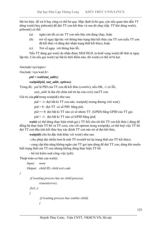 Đại học Dân Lập Thăng Long KIẾN TRÚC UNIX/LINUX
___________________________________________________________________________
123
________________________________________________________________________
Huỳnh Thúc Cước, Viện CNTT, VKHCN VN, Hà nội
bắt tín hiệu để xử lí hay cũng có thể bỏ qua. Mặc định là bỏ qua, còn nếu quan tâm đến TT
dùng wait() hay pidwait() để đợi TT con kết thúc và sau dó chạy tiếp. TT khi dùng wait(),
pidwait() có thể:
(a) ngăn cản tất cả các TT con nếu hãy còn đang chạy, hoặc
(b) trở về ngay lập tức với thông báo trạng thái kết thúc của TT con (nếu TT con
đã kết thúc và đâng đợi nhận trạng tháI kết thúc), hoặc
(c) Trở về ngay với thông báo lỗi.
Nếu TT đang gọi wai() do nhận được SIGCHLD, ta hoàI vọng wait() để thát ra ngay
lập tức. Còn nếu gọi wait() tại bất kì thời điểm nào, thì wait() có thể sẽ bị kẹt.
#include<sys/types>
#include <sys/wait.h>
pid = wait(stat_addr);
waitpid(pid, stat_addr, options)
Trong đó: pid là PID của TT con đã kết thúc (zombie), nếu OK, -1 có lỗi;
atat_addr là địa chỉ chứa mã trả lại của exit() củaTT con.
Giá trị của pid trong waitpid() như sau:
pid = -1: đợi bắt kì TT con nào. waitpid() tương đương vớii wai().
pid > 0 : đợi TT có số PID bằng pid;
pid == 0: đợi bất kì TT nào có số nhóm TT (GPID) bằng GPID của TT gọi.
pid < -1: đợi bất kì TT nào có GPID bằng |pid|
wait() có thể dừng thực hiện trình gọi ( TT bố) cho tới khi TT con kết thức ( dùng để
đồng bộ thực hiện TT bố và TT con), còn với options trong waitpid(), có thể huỹ việc TT bố
đợi TT con đầu tiên kết thúc hay xác địinh TT con nào nó sẽ đợi kết thúc.
waitpid() cho ba đặc tính khác với wait() như sau:
- cho phép đợi nhiều hơn là một TT (wait(0 trả lại trạng tháI của TT kết thúc);
- cung cấp khả năng không ngăn cản TT gọi tạm dùng để đợi TT con, dùng khi muốn
biết trạng tháI của TT con nhưng không dùng thực hiện TT bố.
- hổ trợ kiểm soát công việc (job).
Thuật toán cơ bản của wait():
Input: none
Output: child ID, child exit code
{
.if (waiting process has no child process)
return(error);
.for(;;)
{
.if (waiting process has zombie child)
{
 