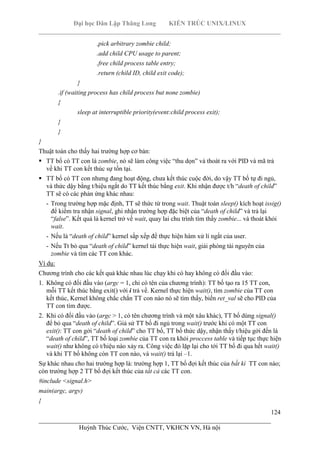 Đại học Dân Lập Thăng Long KIẾN TRÚC UNIX/LINUX
___________________________________________________________________________
124
________________________________________________________________________
Huỳnh Thúc Cước, Viện CNTT, VKHCN VN, Hà nội
.pick arbitrary zombie child;
.add child CPU usage to parent;
.free child process table entry;
.return (child ID, child exit code);
}
.if (waiting process has child process but none zombie)
{
sleep at interruptible priority(event:child process exit);
}
}
}
Thuật toán cho thấy hai trường hợp cơ bản:
TT bố có TT con là zombie, nó sẽ làm công việc “thu dọn” và thoát ra với PID và mã trả
về khi TT con kết thúc sự tồn tại.
TT bố có TT con nhưng đang hoạt động, chưa kết thúc cuộc đời, do vậy TT bố tự đi ngủ,
và thức dậy bằng t/hiệu ngắt do TT kết thúc bằng exit. Khi nhận được t/h “death of child”
TT sẽ có các phản ứng khác nhau:
- Trong trường hợp mặc định, TT sẽ thức từ trong wait. Thuật toán sleep() kích hoạt issig()
để kiểm tra nhận signal, ghi nhận trường hợp đặc biệt của “death of child” và trả lại
“false”. Kết quả là kernel trở về wait, quay lai chu trình tìm thấy zombie... và thoát khỏi
wait.
- Nếu là “death of child” kernel sắp xếp để thực hiện hàm xử lí ngắt của user.
- Nếu Tt bỏ qua “death of child” kernel tái thực hiện wait, giải phóng tài nguyên của
zombie và tìm các TT con khác.
Ví dụ:
Chương trình cho các kết quả khác nhau lúc chạy khi có hay không có đối đầu vào:
1. Không có đối đầu vào (argc = 1, chỉ có tên của chương trình): TT bố tạo ra 15 TT con,
mỗi TT kết thúc bằng exit() với i trả về. Kernel thực hiện wait(), tìm zombie của TT con
kết thúc, Kernel không chắc chắn TT con nào nó sẽ tìm thấy, biến ret_val sẽ cho PID của
TT con tìm được.
2. Khi có đối đầu vào (argc > 1, có tên chương trình và một xâu khác), TT bố dùng signal()
để bỏ qua “death of child”. Giả sử TT bố đi ngủ trong wait() trước khi có một TT con
exit(): TT con gởi “death of child” cho TT bố, TT bố thức dậy, nhận thấy t/hiệu gởi đến là
“death of child”, TT bố loại zombie của TT con ra khỏi proccess table và tiếp tục thực hiện
wait() như không có t/hiệu nào xảy ra. Công việc đó lặp lại cho tới TT bố đi qua hết wait()
và khi TT bố không còn TT con nào, và wait() trả lại –1.
Sự khác nhau cho hai trường hợp là: trường hợp 1, TT bố đợi kết thúc của bất kì TT con nào;
còn trường hợp 2 TT bố đợi kết thúc của tất cả các TT con.
#include <signal.h>
main(argc, argv)
{
 