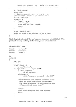 Đại học Dân Lập Thăng Long KIẾN TRÚC UNIX/LINUX
___________________________________________________________________________
125
________________________________________________________________________
Huỳnh Thúc Cước, Viện CNTT, VKHCN VN, Hà nội
int i, ret_val, ret_code;
if (argc >= 1)
signal(SIGCLD, SIG_IGN); /* bỏ qua “ death of child“*/
for(i = 0; i < 15; i++)
if (fork() == 0)
{ /* TT con ở đây*/
printf(“ child proc %xn, “ getpid());
exit(i);
}
ret_val = wait(&ret_code);
printf(“ wait ret_val %x, ret_code %xn“, ret_val, ret_code);
}
Nếu áp dụng thuật toán này để “dọn dẹp” các zombie cho procces table thì bắt buộc TT bố
phải thực hiện wait(), nếu không các đầu vào của procces table có thể sẽ hết.
Ví dụ với waitpid(): (fork2.c)
#include <sys/types.h>
#include <sys/wait.h>
#include "ourhdr.h"
int
main(void)
{
pid_t pid;
if ( (pid = fork()) < 0)
err_sys("fork error");
else if (pid == 0) { /* first child */
if ( (pid = fork()) < 0)
err_sys("fork error");
else if (pid > 0)
exit(0);/* parent from second fork == first child */
/* We're the second child; our parent becomes init as soon
as our real parent calls exit() in the statement above.
Here's where we'd continue executing, knowing that when
we're done, init will reap our status. */
sleep(2);
printf("second child, parent pid = %dn", getppid());
exit(0);
}
 