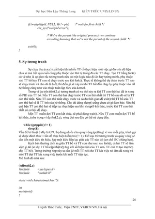 Đại học Dân Lập Thăng Long KIẾN TRÚC UNIX/LINUX
___________________________________________________________________________
126
________________________________________________________________________
Huỳnh Thúc Cước, Viện CNTT, VKHCN VN, Hà nội
if (waitpid(pid, NULL, 0) != pid) /* wait for first child */
err_sys("waitpid error");
/* We're the parent (the original process); we continue
executing,knowing that we're not the parent of the second child. */
exit(0);
}
5. Sự tương tranh
Sự chạy đua (race) xuất hiện khi nhiều TT cố thực hiện một việc gì đó trên dữ liệu
chia sẻ mà kết quả cuối cùng phụ thuộc vào thứ tự trong đó các TT chạy. Tạo TT bằng fork()
có vẽ như là sự gieo rắc tương tranh nếu có một logic nào đó ẩn hay tường minh, phụ thuộc
vào TT bố hay TT con sẽ chạy trước sau khi fork(). Thực tế không thể dự đoán trước TT nào
sẽ chạy trước và cho dù là biết, thì điều gì sẽ xảy ra khi TT bắt đầu chạy lại phụ thuộc vào tảI
hệ thống cũng như vào thuật toán lập biểu của kernel.
Trong ví dụ trên (fork2.c) tương tranh có xu thế xảy ra khi TT con thứ hai đã in xong
số PID của TT bố. Nếu TT con thứ hai chạy trước TT con thứ nhất thì TT bố sau đó sẽ là TT
con thứ nhất. Nừu TT con thứ nhất chạy trước và có đủ thời gian để exit() thì TT bố của TT
con thứ hai sẽ là TT init của hệ thống. Cho dù dùng sleep() cũng chưa có gì đẩm bảo. Nừu hệ
quá bận TT con thứ hai sẽ tiếp tục thực hiện sau khii sleep(0 kết thúc, trước khi TT con thứ
nhất có cơ hội để chạy.
Một TT muốn đợi TT con kết thúc, sẽ phảI dùng wait(). Nừu TT con muốn đợi TT bố
kết thúc, (như trong ví dụ fork2.c), vòng đợi sau đây có thể sử dụng đến:
while (getppid() != 1)
sleep(1);
Vấn đề kỉ thuật ở đây là CPU bị dùng nhiều cho quay vòng (polling) vì sau mỗi giây, trình gọi
sẽ dược đánh thúc 1 lần để thực hiện kiểm tra (!= 1). Để loại trừ tương tranh và quay vòng sẽ
cần đến một kiểu tín hiệu, hay một kiểu liên lạc giữa các TT nào đó (cơ chế IPC chẳng hạn).
Kịch bản thường diễn ra giữa TT bố và TT con như sau: sau fork(), cả hai TT sẽ làm
việc gì đó (ví dụ: TT bố cập nhật tệp log với số hiệu mới của TT con, TT con đI tạo một tệp
cho TT bố). Trong trường hợp này ta cần để mỗi TT nói cho TT kia việc nó làm đã xong và
mỗi TT đợi TT kia xong việc trước khi mỗi TT tiếp tục.
Mô hình đó như sau:
(tellwait2.c)
#include <sys/types.h>
#include "ourhdr.h"
static void charatatime(char *);
int
main(void)
{
 