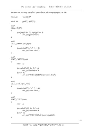 Đại học Dân Lập Thăng Long KIẾN TRÚC UNIX/LINUX
___________________________________________________________________________
128
________________________________________________________________________
Huỳnh Thúc Cước, Viện CNTT, VKHCN VN, Hà nội
các hàm sau, sử dụng cơ chế IPC pipe để trao đổi thông điệp giữa các TT:
#include "ourhdr.h"
static int pfd1[2], pfd2[2];
void
TELL_WAIT()
{
if (pipe(pfd1) < 0 || pipe(pfd2) < 0)
err_sys("pipe error");
}
void
TELL_PARENT(pid_t pid)
{
if (write(pfd2[1], "c", 1) != 1)
err_sys("write error");
}
void
WAIT_PARENT(void)
{
char c;
if (read(pfd1[0], &c, 1) != 1)
err_sys("read error");
if (c != 'p')
err_quit("WAIT_PARENT: incorrect data");
}
void
TELL_CHILD(pid_t pid)
{
if (write(pfd1[1], "p", 1) != 1)
err_sys("write error");
}
void
WAIT_CHILD(void)
{
char c;
if (read(pfd2[0], &c, 1) != 1)
err_sys("read error");
if (c != 'c')
err_quit("WAIT_CHILD: incorrect data");
}
 