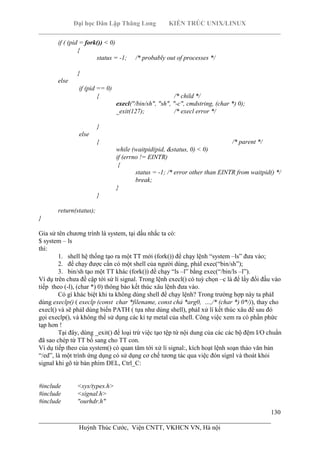 Đại học Dân Lập Thăng Long KIẾN TRÚC UNIX/LINUX
___________________________________________________________________________
130
________________________________________________________________________
Huỳnh Thúc Cước, Viện CNTT, VKHCN VN, Hà nội
if ( (pid = fork()) < 0)
{
status = -1; /* probably out of processes */
}
else
if (pid == 0)
{ /* child */
execl("/bin/sh", "sh", "-c", cmdstring, (char *) 0);
_exit(127); /* execl error */
}
else
{ /* parent */
while (waitpid(pid, &status, 0) < 0)
if (errno != EINTR)
{
status = -1; /* error other than EINTR from waitpid() */
break;
}
}
return(status);
}
Gỉa sử tên chương trình là system, tại dấu nhắc ta có:
$ system – ls
thì:
1. shell hệ thống tạo ra một TT mới (fork()) để chạy lệnh “system –ls” đưa vào;
2. để chạy được cần có một shell của người dùng, phảI exec(“bin/sh”);
3. bin/sh tạo một TT khác (fork()) đề chạy “ls –l” bằng exec(“/bin/ls –l”).
Ví dụ trên chưa đề cập tới sử lí signal. Trong lệnh execl() có tuỳ chọn –c là để lấy đối đầu vào
tiếp theo (-l), (char *) 0) thông báo kết thúc xâu lệnh đưa vào.
Có gì khác biệt khi ta không dùng shell để chạy lệnh? Trong trường hợp này ta phảI
dùng execlp() ( execlp (const char *filename, const chả *arg0, …,/* (char *) 0*/)), thay cho
execl() và sẽ phảI dùng biến PATH ( tựa như dùng shell), phảI xử lí kết thúc xâu để sau đó
gọi execlp(), và không thể sử dụng các kí tự metal của shell. Công việc xem ra có phần phức
tạp hơn !
Tại đây, dùng _exit() để loại trừ việc tạo tệp từ nội dung của các các bộ đệm I/O chuẩn
đã sao chép từ TT bố sang cho TT con.
Ví dụ tiếp theo của system() có quan tâm tới xử lí signal:, kích hoạt lệnh soạn thảo văn bản
“/ed”, là một trình ứng dụng có sử dụng cơ chế tương tác qua việc đón sígnl và thoát khỏi
signal khi gõ từ bàn phím DEL, Ctrl_C:
#include <sys/types.h>
#include <signal.h>
#include "ourhdr.h"
 