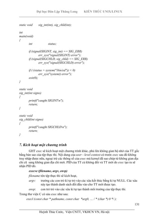 Đại học Dân Lập Thăng Long KIẾN TRÚC UNIX/LINUX
___________________________________________________________________________
131
________________________________________________________________________
Huỳnh Thúc Cước, Viện CNTT, VKHCN VN, Hà nội
static void sig_int(int), sig_chld(int);
int
main(void)
{
int status;
if (signal(SIGINT, sig_int) == SIG_ERR)
err_sys("signal(SIGINT) error");
if (signal(SIGCHLD, sig_chld) == SIG_ERR)
err_sys("signal(SIGCHLD) error");
if ( (status = system("/bin/ed")) < 0)
err_sys("system() error");
exit(0);
}
static void
sig_int(int signo)
{
printf("caught SIGINTn");
return;
}
static void
sig_chld(int signo)
{
printf("caught SIGCHLDn");
return;
}
7. Kích hoạt một chương trình
GHT exec sẽ kích hoạt một chương trình khác, phủ lên không gian bộ nhớ của TT gốc
bằng bản sao của tệp thực thi. Nội dung của user - level context có trước exec sau đó không
truy nhập được nữa, ngoại trừ các thông số của exec mà kernel đã sao chép từ không gian địa
chỉ cũ sang không gian địa chỉ mới. PID của TT củ không đổi và TT mới do exec tạo ra sẽ
nhận PID đó.
execve (filename, argv, envp)
filename:tên tệp thực thi sẽ kích hoạt,
argv: trường các con trỏ kí tự trỏ vào các xâu kết thúc bằng kí tự NULL. Các xâu
này tạo thành danh sách đối đầu vào cho TT mới được tạo.
envp: con trỏ trỏ vào các xâu kí tự tạo thành môi trường của tệp thực thi.
Trong thư viện C có sáu exec như sau:
execl (const char * pathname, const char *arg0, … / * (char *) 0 */ );
 