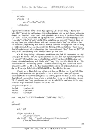 Đại học Dân Lập Thăng Long KIẾN TRÚC UNIX/LINUX
___________________________________________________________________________
135
________________________________________________________________________
Huỳnh Thúc Cước, Viện CNTT, VKHCN VN, Hà nội
{
int status;
if (fork() == 0)
execl(“ /bin/date“,“date“,0);
wait(&status);
}
Ngay lập tức sau khi TT bố và TT con thực hiện xong GHT fork(), chúng sẽ độc lập thực
hiện. Khi TT con đi vào kích hoạt exec() thì miền mã của nó gồm các lệnh chương trình, miền
data có xâu ”/bin/date”, “date”, stack có các giá trị cho nó, sẽ bị đẩy đi (pushed) để thực hiện
GHT exec. Tại user_level, kernel tìm tệp thực thi “date”, kiểm tra các tiêu chí (trong header)
và sao xâu ”/bin/date” và “date” vào hệ thống, giải phóng các miền nhớ TT con đã dùng, xin
cấp phát không gian mới cho chương trình mới, copy mã của tệp “date” vào miền text, data
vào miền data (= nạp chương trình mới vào bộ nhớ). Kernel tái xây dựng danh sách các thông
số và đặt vào stack. Công việc mà exec cần làm đã xong, GHT exec kết thúc, TT con không
thực hiện mã chương trình cũ nữa mà thực hiện chương trình mới “date”. Trong khi đó TT bố
wait() để TT con chạy xong “date” và nhận kết quả qua biến status.
Các TT thông thường kích hoạt exec sau khi thực hiện fork. TT con sau fork sao chép
không gian địa chỉ của TT bố, và loại bỏ địa chỉ đó khi exec, thực hiện một chương trình khác
với cái mà TT bố thực hiện. Liệu có nên phối hợp hai GHT này làm một để kích koạt một
chương trình và chạy chương trình đó như một TT mới ? Hãy xem thêm Ritchie, D. M., “The
evolution of Unix Time-sharing System”. Tuy nhiên về chức năng, fork và exec tách biệt lại
rất quan trọng. Bởi các TT có thể thao tác các mô tả tệp vào và mô tả tệp ra chuẩn một cách
độc lập để tạo pipe thuận lợi hơn là khi hai GHT này được kết hợp làm một.
Cho tới nay ta đã giả định rằng miền text và data của TT đang chạy là tách biệt. Điều
đó mang lại các thuận lợi như: bảo vệ miền và chia sẻ miền: kernel có thể phối hợp với
hardware (MMU) để loại trừ miền bị ghi đè (do sai trong quản lí địa chỉ). Khi nhiều TT cùng
thực hiện một chương trình, chúng sẽ chia sẻ text để chạy với các con trỏ lệnh riêng của mỗi
TT, tiết kiệm bộ nhớ. Trong quá trình thực thi exec, kernel sẽ kiểm tra tệp thực thi khả năng
share qua magic number và share text cho các TT khác.
Ví dụ của exec: (exec1.c)
#include <sys/types.h>
#include <sys/wait.h>
#include "ourhdr.h"
char *env_init[ ] = { "USER=unknown", "PATH=/tmp", NULL };
int
main(void)
{
pid_t pid;
if ( (pid = fork()) < 0)
err_sys("fork error");
else if (pid == 0) { /* specify pathname, specify environment */
if (execle("/home/SV1/bin/echoall",
 