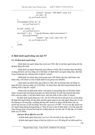 Đại học Dân Lập Thăng Long KIẾN TRÚC UNIX/LINUX
___________________________________________________________________________
136
________________________________________________________________________
Huỳnh Thúc Cước, Viện CNTT, VKHCN VN, Hà nội
"echoall", "myarg1", "MY ARG2", (char *) 0,
env_init) < 0)
err_sys("execle error");
}
if (waitpid(pid, NULL, 0) < 0)
err_sys("wait error");
if ( (pid = fork()) < 0)
err_sys("fork error");
else if (pid == 0) { /* specify filename, inherit environment */
if (execlp("echoall",
"echoall", "only 1 arg", (char *) 0) < 0)
err_sys("execlp error");
}
exit(0);
}
8. Định danh người dùng của một TT
8.1. Số định danh người dùng
- Định danh của người dùng thực (real user UID): đây là mã hiệu người dùng trên hệ,
đã khởi động tiến trình.
- Định danh của người dùng hiệu quả (effective UID); đây là mã hiệu được hệ thống
sử dụng để kiểm soát truy nhập, nó có thể khác với định danh của người dùng thực, đặc biệt
trong trường hợp các chương trình có lập bit “setuid”.
- Định danh của nhóm thực (real group user): mỗi thành viên thực phảI thuộc một
nhóm thực, mỗi nhóm có một số định danh là real group user (RGID).
- Định danh của nhóm hiệu quả (effective UID): đây là mã hiệu được hệ thống sử
dụng để kiểm soát truy nhập: nó có thể khác với nhóm thực, đặc biệt trong trường hợp các
chương trình có lập bit “setgid”.
- Danh sách các định danh nhóm: một người sử dụng đồng thời có thể thuộc nhiều
nhóm và kernel giữ một danh sách gồm các nhóm kết hợp với mỗi tiến trình để thực hiện
kiểm soát truy nhập. ( ở hệ điều hành Linux, một tiến trình có thể có đến 32 nhóm).
Số định danh người dùng (user ID, viết tắt UID) trên hệ là một giá trị số, mà hệ dùng
để nhận biết người dùng. Số này phát sinh khi người quản trị tạo một người dùng mới và sao
cho không có số trùng lặp, và không thể thay đổi. Kernel sử dụng UID để kiểm soát các
quyền hạn mà user có trên hệ thống. Root hay superuser có UID = 0 và có các đặc quyền mà
các người dùng thông thường không có. Thực tế user có hai số định danh và có liên quan khi
chạy chương trình và kernel kết hợp hai số định danh đó vào cho một TT độc lập với số định
danh của TT (PID):
real user ID và effective user ID
- số định danh người dùng thực (real user ID) cho biết ai cho chạy một TT;
- số định danh người dùng có hiệu lực (effective user ID) dùng để xác định quyền sở
 
