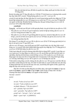 Đại học Dân Lập Thăng Long KIẾN TRÚC UNIX/LINUX
___________________________________________________________________________
137
________________________________________________________________________
Huỳnh Thúc Cước, Viện CNTT, VKHCN VN, Hà nội
hữu cho một tệp mới tạo, để kiểm tra quyền truy nhập, quyền gởi tín hiệu cho một
TT bằng kill().
Kernel cho phép một TT thay đổi effective UID khi TT kích hoạt (exec) chương trình setuid()
hay thực hiện GHT setuid(). Thông thường effective user ID = real user ID.
setuid() là một tệp thực thi thực hiện đưa bit setuid trong trường quyền truy nhập của TT lên:
kernel lập trường effective user ID trong proccess table của TT và u_area của TT thành ID
của người sở hữu tệp. Để phân biệt hai trường này, hãy gọi trường trong proccess table là
saved user ID và thực hiện minh hoạ:
setuid(uid)
Trong đó: uid là một user ID mới và kết quả phụ thuộc vào giá trị hiện tại của effective UID:
- Nếu effective user ID của TT gọi là superuser, kernel sẽ lập lại trường effective user và
real user trong proccess table và u_area.
- Nếu effective user ID của TT gọi không phải là superuser, kernel sẽ lập effective user ID
trong u_area là uid nếu uid có giá trị của real user ID hoặc các giá trị của saved user ID;
- Các trường hợp khác báo lỗi.
Nói chung TT con thừa kế real user ID và effective user ID từ TT bố trong quá trình fork và
duy trì các giá trị của TT qua GHT exec.
effective user ID trong u_area là kết quả của GHT setuid() hoặc của việc thực hiện setuid
trong exec và setuid() chịu trách nhiệm định đoạt quyền truy nhập tệp. Các TT dùng giá trị ở
saved user ID để khôi phục lại effective user ID.
Trình login dùng để vào hệ là chương trình điển hình sử dụng GHT setuid(). Login lập user
root (superuser) và chạy bằng root effective user ID, sau đó đợi user bất kì gõ tên login và
mật khẩu, tiếp theo đó kích hoạt setuid() để lập real user ID và effective user ID cho user
đang login vào máy (user đó có trong danh sách /etc/passwd). Cuối cùng trình login dùng
exec để chạy shell bằng real user ID và effective user ID đã lập cho user đó.
Trình mkdir() cũng dùng setuid(), nhưng chỉ cho effective user ID superuser mà thôi. Để các
user khác có khả năng tạo thư mục, thì mkdir là một trình có setuid sở hữu bởi root, khi chạy
sẽ dùng quyền hạn của root tạo thư mục cho user, sau đó thay đổi người sở hữu, quyền truy
nhập thư mục cho user đó (real user).
Hãy thử với trình sau đây bằng hai user khác nhau, một người tên maury có tệp của
mình là tệp maury, người kia mjb có tệp là mjb và đều là tệp có thuộc tính “chỉ đọc”.
Chương trình được dịch bởi maury và là người sở hữu trình đó.
#include <fcntl.h>
main()
{
int uid; /*value of real user ID*/
int euid; /*value of effective user ID*/
int fdmjb, fdmaury; /* file descriptors*/
uid = getuid();/*get real UID*/
euid = geteuid(); /*get effective UID*/
printf(“uid = %d euid = %d n”,uid, euid);
fdmjb = open(“mjb”, O_RDONLY);
 