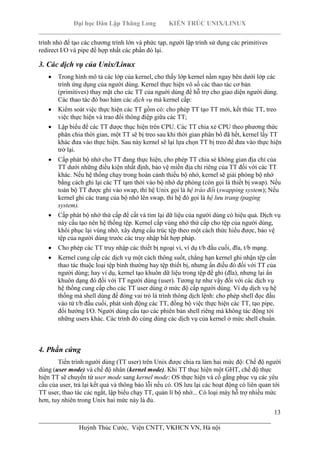 Đại học Dân Lập Thăng Long KIẾN TRÚC UNIX/LINUX
___________________________________________________________________________
13
________________________________________________________________________
Huỳnh Thúc Cước, Viện CNTT, VKHCN VN, Hà nội
trình nhỏ để tạo các chương trình lớn và phức tạp, người lập trình sử dụng các primitives
redirect I/O và pipe để hợp nhất các phần đó lại.
3. Các dịch vụ của Unix/Linux
Trong hình mô tả các lớp của kernel, cho thấy lớp kernel nằm ngay bên dưới lớp các
trình ứng dụng của người dùng. Kernel thực hiện vô số các thao tác cơ bản
(primitives) thay mặt cho các TT của nguời dùng để hỗ trợ cho giao diện người dùng.
Các thao tác đó bao hàm các dịch vụ mà kernel cấp:
Kiểm soát việc thực hiện các TT gồm có: cho phép TT tạo TT mới, kết thúc TT, treo
việc thực hiện và trao đổi thông điệp giữa các TT;
Lập biểu để các TT được thục hiện trên CPU. Các TT chia xẻ CPU theo phương thức
phân chia thời gian, một TT sẽ bị treo sau khi thời gian phân bổ đã hết, kernel lấy TT
khác đưa vào thực hiện. Sau này kernel sẽ lại lựa chọn TT bị treo để đưa vào thực hiện
trở lại.
Cấp phát bộ nhớ cho TT đang thực hiện, cho phép TT chia sẻ không gian địa chỉ của
TT dưới những điều kiện nhất định, bảo vệ miền địa chỉ riêng của TT đối với các TT
khác. Nếu hệ thống chạy trong hoàn cảnh thiếu bộ nhớ, kernel sẽ giải phóng bộ nhớ
bằng cách ghi lại các TT tạm thời vào bộ nhớ dự phòng (còn gọi là thiết bị swap). Nếu
toàn bộ TT được ghi vào swap, thì hệ Unix gọi là hệ tráo đổi (swapping system); Nếu
kernel ghi các trang của bộ nhớ lên swap, thì hệ đó gọi là hệ lưu trang (paging
system).
Cấp phát bộ nhớ thứ cấp để cất và tìm lại dữ liệu của người dùng có hiệu quả. Dịch vụ
này cấu tạo nên hệ thống tệp. Kernel cấp vùng nhớ thứ cấp cho tệp của người dùng,
khôi phục lại vùng nhớ, xây dựng cấu trúc tệp theo một cách thức hiểu được, bảo vệ
tệp của người dùng trước các truy nhập bất hợp pháp.
Cho phép các TT truy nhập các thiết bị ngoại vi, ví dụ t/b đầu cuối, đĩa, t/b mạng.
Kernel cung cấp các dịch vụ một cách thông suốt, chẳng hạn kernel ghi nhận tệp cần
thao tác thuộc loại tệp bình thường hay tệp thiết bị, nhưng ẩn điều đó đối với TT của
người dùng; hay ví dụ, kernel tạo khuôn dữ liệu trong tệp để ghi (đĩa), nhưng lại ẩn
khuôn dạng đó đối với TT người dùng (user). Tương tự như vậy đối với các dịch vụ
hệ thống cung cấp cho các TT user dùng ở mức độ cấp người dùng. Ví dụ dịch vụ hệ
thống mà shell dùng để đóng vai trò là trình thông dịch lệnh: cho phép shell đọc đầu
vào từ t/b đầu cuối, phát sinh động các TT, đồng bộ việc thực hiện các TT, tạo pipe,
đổi hướng I/O. Người dùng cấu tạo các phiên bản shell riêng mà không tác động tới
những users khác. Các trình đó cùng dùng các dịch vụ của kernel ở mức shell chuẩn.
4. Phần cứng
Tiến trình người dùng (TT user) trên Unix được chia ra làm hai mức độ: Chế độ người
dùng (user mode) và chế độ nhân (kernel mode). Khi TT thục hiện một GHT, chế độ thực
hiện TT sẽ chuyển từ user mode sang kernel mode: OS thực hiện và cố gắng phục vụ các yêu
cầu của user, trả lại kết quả và thông báo lỗi nếu có. OS lưu lại các hoạt động có liên quan tới
TT user, thao tác các ngắt, lập biểu chạy TT, quản lí bộ nhớ... Có loại máy hỗ trợ nhiều mức
hơn, tuy nhiên trong Unix hai mức này là đủ.
 
