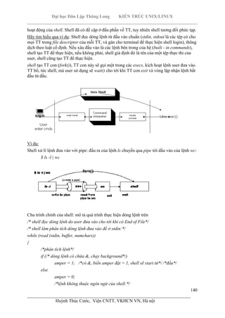 Đại học Dân Lập Thăng Long KIẾN TRÚC UNIX/LINUX
___________________________________________________________________________
140
________________________________________________________________________
Huỳnh Thúc Cước, Viện CNTT, VKHCN VN, Hà nội
hoạt động của shell. Shell đã có đề cập ở đầu phần về TT, tuy nhiên shell tương đối phức tạp.
Hãy tìm hiểu qua ví dụ: Shell đọc dòng lệnh từ đầu vào chuẩn (stdin, stdout là các tệp có cho
mọi TT trong file descriptor của mỗi TT, và gán cho terminal để thực hiện shell login), thông
dịch theo luật cố định. Nếu xâu đầu vào là các lệnh bên trong của hệ (built - in commands),
shell tạo TT để thực hiện, nếu không phải, shell giả định đó là tên của một tệp thực thi của
user, shell cũng tạo TT để thực hiện.
shell tạo TT con (fork()), TT con này sẽ gọi một trong các execs, kích hoạt lệnh user đưa vào.
TT bố, tức shell, mà user sử dụng sẽ wait() cho tới khi TT con exit và vòng lặp nhận lệnh bắt
đầu từ đầu.
Ví dụ:
Shell xử lí lệnh đưa vào với pipe: đầu ra của lệnh ls chuyển qua pipe tới đầu vào của lệnh wc:
$ ls -l | wc
Chu trình chính của shell: mô tả quá trình thực hiện dòng lệnh trên
/* shell đọc dòng lệnh do user đưa vào cho tới khi có End of File*/
/* shell làm phân tích dòng lệnh đưa vào để ở stdin:*/
while (read (stdin, buffer, numchars))
{
/*phân tích lệnh*/
if (/* dòng lệnh có chứa &, chạy background*/)
amper = 1; /*có &, biến amper đặt = 1, shell sẽ start từ*/ /*đầu*/
else
amper = 0;
/*lệnh không thuộc ngôn ngử của shell:*/
 