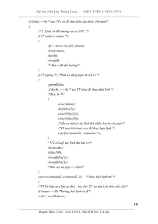 Đại học Dân Lập Thăng Long KIẾN TRÚC UNIX/LINUX
___________________________________________________________________________
141
________________________________________________________________________
Huỳnh Thúc Cước, Viện CNTT, VKHCN VN, Hà nội
if (fork() ==0) /* tạo TT con để thực hiện các bước tiếp theo*/
{
/* 1. Lệnh có đổi hướng vào ra I/O?: */
if (/* redirect output */)
{
fd = create (newfile, fmask);
close(stdout);
dup(fd);
close(fd);
/* đầu ra đã đổi hướng*/
}
if (/* piping */) /*lệnh có dùng pipe: ls -l | wc */
{
pipe(fildes);
if (fork() == 0) /* tạo TT cháu để thực hiện lệnh */
/*đầu: ls -l*/
{
close(stdout);
du(fildes[1]);
close(fildes[1]);
close(fildes[0]);
/*đầu ra stdout của lệnh thứ nhất chuyển vào pipe*/
/*TT con kích hoạt exec để thực hiện lệnh:*/
execlp(command1, command1,0);
}
/ *TT bố tiếp tục lệnh thứ hai wc*/
close(stdin);
(fildes[0]);
close(fildes[0]);
close(fildes[1]);
/*đầu ra của pipe -> stdin*/
}
execve(command2, command2, 0); /* thực hiện lẹnh wc */
}
/*TT bố tiếp tục chạy tại đây... hay đợi TT con (wc) kết thúc nếu cần*/
if (amper ==0) /*không phải lệnh có &*/
retid = wait(&status);
 