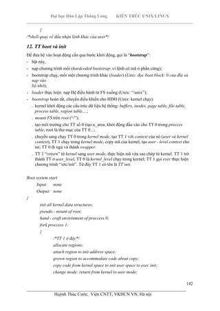 Đại học Dân Lập Thăng Long KIẾN TRÚC UNIX/LINUX
___________________________________________________________________________
142
________________________________________________________________________
Huỳnh Thúc Cước, Viện CNTT, VKHCN VN, Hà nội
}
/*shell quay về đầu nhận lệnh khác của user*/
12. TT boot và init
Để đưa hệ vào hoạt động cần qua bước khởi động, gọi là “bootstrap”:
- bật náy,
- nạp chương trình mồi (hardcoded bootstrap: vi lệnh có mã ở phần cứng);
- bootstrap chạy, mồi một chương trình khác (loader) (Unix: đọc boot block: 0 của đĩa và
nạp vào
bộ nhớ);
- loader thực hiện: nạp Hệ điều hành từ FS xuống (Unix: “/unix”);
- bootstrap hoàn tất, chuyển điều khiển cho HĐH (Unix: kernel chạy):
. kernel khởi động các cấu trúc dữ liệu hệ thống: buffers, inodes, page table, file table,
process table, region table,...;
. mount FS trên root (“/”);
. tạo môi trường cho TT số 0 (tạo u_area, khởi động đầu vào cho TT 0 trong procces
table, root là thư mục của TT 0...;
. chuyển sang chạy TT 0 trong kernel mode, tạo TT 1 với context của nó (user và kernel
context), TT 1 chạy trong kernel mode, copy mã của kernel, tạo user - level context cho
nó; TT 0 đi ngủ và thành swapper.
. TT 1 “return” từ kernel sang user mode, thực hiện mã vừa sao chép từ kernel. TT 1 trở
thành TT ở user_level, TT 0 là kernel_level chạy trong kernel; TT 1 gọi exec thực hiện
chương trình “/etc/init”. Từ đây TT 1 có tên là TT init.
Boot system start
Input: none
Output: none
{
init all kernel data structures;
pseudo - mount of root;
hand - craft envirinment of proccess 0;
fork proccess 1:
{
/*TT 1 ở đây*/
allocate regions;
attach region to init address space;
grown region to accommodate code about copy;
copy code from kernel space to init user space to exec init;
change mode: return from kernel to user mode;
 