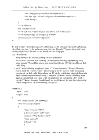 Đại học Dân Lập Thăng Long KIẾN TRÚC UNIX/LINUX
___________________________________________________________________________
143
________________________________________________________________________
Huỳnh Thúc Cước, Viện CNTT, VKHCN VN, Hà nội
/*init không quay lại đây nữa vì đã chuyển mode,*/
/*init thực hiện “ /etc/init“ bằng exec và trở thành user process*/
/*bình thường*/
}
/*TT 0 tiếp tục*/
fork kernel processes;
/*TT 0 kích hoạt swapper để quản lí bộ nhớ và thiết bị nhớ (đĩa)*/
/*TT 0 thường là ngủ nếu không có gì để làm*/
execute code for swawapper algorithm;
}
TT init là một TT điều vận (dispatcher), khởi động các TT khác qua “/etc/initab”, khởi động
các chế độ chạy máy (ví dụ: multi-user state (2)), khởi động các TT gettys, login shell... init
còn thực hiện wait() kiểm soát các TT đã chết, thu hồi tài nguyên...
Các TT trên Unix:
- thông thường là TT của user, kết hợp với user tại terminal
- hay daemons (các trình dịch vụ không kết hợp với user nào chạy ngầm) nhưng cũng
giống như các TT user khác, chạy ở user mode thực hiện các GHT để truy nhập các dịch
vụ hệ thống,
- hay TT kernel chỉ chạy trong kernel mode. TT 0 phát sinh ra các TT kernel để sau đó
chuyển thành TT swapper. Các TT kernel tương tự các TT daemon ở chỗ chúng cung
cấp rộng rãi các dịch vụ hệ thống, nhưng các TT này lại có khả năng kiểm soát được mức
độ ưu tiên thực hiện bởi mã của chúng là một phần của kernel. Chúng có thể truy nhập
trực tiếp vào các thuật toán và cơ sở dữ liệu của kernel mà không dùng GHT, chính vì
vậy các TT kernel rất mạnh. Tuy nhiên mỗi lần sửa đổi kernel, thì phải thực hiện dịch lại
kernel, trong khi các TT daemon không cần dịch lại.
init (TTsố 1)
Input: none
Output: none
{
fd = open (“/etc/init”, O_RDONLY);
while (line_read(fd, buffer))
{
/*read every line of file*/
if (invoked state != buffer state)
continue; /* loop back to while*/
/*state matched*/
if (fork() == 0)
{
 