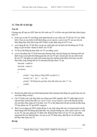 Đại học Dân Lập Thăng Long KIẾN TRÚC UNIX/LINUX
___________________________________________________________________________
145
________________________________________________________________________
Huỳnh Thúc Cước, Viện CNTT, VKHCN VN, Hà nội
13. Tóm tắt và bài tập
Tóm tắt
Chương này đề cập các GHT thao tác bối cảnh của TT và kiểm soát quá trình thực hiện (chạy)
một TT.
fork() tạo ra một TT mới bằng cách nhân bản tất cả các miền của TT bố cho TT con. Phần
tinh vi hơn cả của fork() là để khởi động saved register context của TT con sao cho nó
khởi động thực hiện bên trong GHT fork() và ghi nhận rằng nó là TT con.
exit() dùng để các TT kết thúc, trả lại các miền (địa chỉ, bộ nhớ) cho hệ thống mà TT đã
dùng và gởi tín hiệu “death of child” cho TT bố.
TT bố có thể đồng bộ thực hiện với TT con bằng wait();
exec() cho phép một TT kích hoạt một chương trình, mã (nội dung) của chương trình xác
định trong exec() phủ lên không gian địa chỉ của TT gốc: kernel giải trừ các miền trước
đó của TT, cấp phát các miền mới tương ứng cho chương trình được kích hoạt, sau khi
thực hiện xong, không thể trở về chương trình gốc được. Ví dụ:
#include <stdlib.h>
#include <stdio.h>
int main()
{
printf (“ chạy lệnh ps bằng GHT execlp()n”);
execlp (“ps”, “ps”, “ –ax”,0);
prìntf (“ Sẽ không bao gờ thực hiện đến lệnh này nữa !!!”n);
exit(0);
}
Kernel cho phép một user bình thường thực hiện chương trình bằng các quyền hạn của các
user khác bằng setuid().
Các TT kiểm soát việc thực hiện của chúng qua GHT signal(). Khi TT chấp nhận (xử lí)
một tín hiệu, kernel thay đổi user stack và user saved register context để chuyển tới địa
chỉ của hàm chức năng xử lí tín hiệu. Các TT có thể dùng kill() để gởi tín hiệu đi đến từng
TT hay nhóm các TT qua GHT setpgrp().
Shell và init dùng các GHT chuẩn để tạo ra các chức năng tinh xảo có trong kernel của hệ.
Shell dùng GHT để thông dịch lệnh đầu vào, chuyển hướng các stdin stdout stderror, sinh
ra các TT, tạo pipe giữa các TT phát sinh, đồng bộ thực hiện với các TT con, ghi nhận
trạng thái khi các lệnh kết thúc. Init tạo ra các TT khác nhau, đặt biệt là vai trò kiểm soát
kết thúc thực hiện của TT.
Bài tập
 