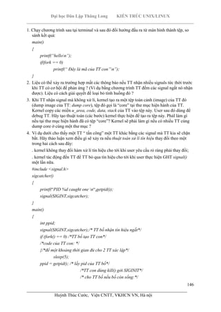 Đại học Dân Lập Thăng Long KIẾN TRÚC UNIX/LINUX
___________________________________________________________________________
146
________________________________________________________________________
Huỳnh Thúc Cước, Viện CNTT, VKHCN VN, Hà nội
1. Chạy chương trình sau tại terminal và sau đó đổi hướng đầu ra từ màn hình thành tệp, so
sánh kết quả:
main()
{
printf(“hellon”);
if(fork == 0)
printf(“ Đây là mã của TT con”n”);
}
2. Liệu có thể xảy ra trường hợp mất các thông báo nếu TT nhận nhiều signals tức thời trước
khi TT có cơ hội để phản ứng ? (Ví dụ bằng chương trình TT đếm các signal ngắt nó nhận
được). Liệu có cách giải quyết để loại bỏ tình huống đó ?
3. Khi TT nhận signal mà không xử lí, kernel tạo ra một tệp toàn cảnh (image) của TT đó
(dump image của TT: dump core), tệp đó gọi là “core” tại thư mục hiện hành của TT.
Kernel copy các miền u_area, code, data, stack của TT vào tệp này. User sau đó dùng để
debug TT. Hãy tạo thuật toán (các bước) kernel thực hiện để tạo ra tệp này. PhảI làm gì
nếu tại thư mục hiện hành đã có tệp “core”? Kernel sẽ phải làm gì nếu có nhiều TT cùng
dump core ở cùng một thư mục ?
4. Ví dụ dưới cho thấy một TT “ tấn công” một TT khác bằng các signal mà TT kia sẽ chặn
bắt. Hăy thảo luận xem điều gì sẽ xảy ra nếu thuật toán xử lí tín hiệu thay đổi theo một
trong hai cách sau đây:
. kernel không thay đổi hàm xử lí tín hiệu cho tới khi user yêu cầu rỏ ràng phải thay đổi;
. kernel tác động đến TT để TT bỏ qua tín hiệu cho tới khi user thực hiện GHT signal()
một lần nữa.
#include <signal.h>
sigcatcher()
{
printf(“PID %d caught one n“,getpid());
signal(SIGINT,sigcatcher);
}
main()
{
int ppid;
signal(SIGINT,sigcatcher);/* TT bố nhận tín hiệu ngắt*/
if (fork() == 0) /*TT bố tạo TT con*/
/*code của TT con: */
{/*để một khoảng thời gian đủ cho 2 TT xác lập*/
sleep(5);
ppid = getpid(); /* lấy pid của TT bố*/
/*TT con dùng kill() gởi SIGINIT*/
/* cho TT bố nếu bố còn sống:*/
 