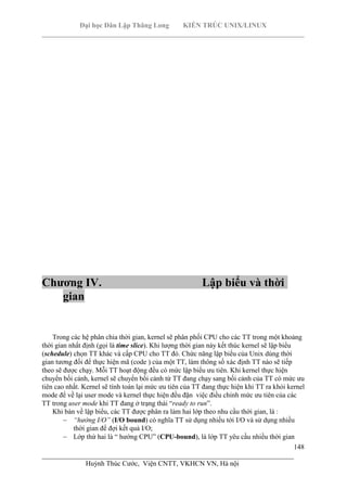 Đại học Dân Lập Thăng Long KIẾN TRÚC UNIX/LINUX
___________________________________________________________________________
148
________________________________________________________________________
Huỳnh Thúc Cước, Viện CNTT, VKHCN VN, Hà nội
Chương IV. Lập biểu và thời
gian
Trong các hệ phân chia thời gian, kernel sẽ phân phối CPU cho các TT trong một khoảng
thời gian nhất định (gọi là time slice). Khi lượng thời gian này kết thúc kernel sẽ lập biểu
(schedule) chọn TT khác và cấp CPU cho TT đó. Chức năng lập biểu của Unix dùng thời
gian tương đối để thực hiện mã (code ) của một TT, làm thông số xác định TT nào sẽ tiếp
theo sẽ được chạy. Mỗi TT hoạt động đều có mức lập biểu ưu tiên. Khi kernel thực hiện
chuyển bối cảnh, kernel sẽ chuyển bối cảnh từ TT đang chạy sang bối cảnh của TT có mức ưu
tiên cao nhất. Kernel sẽ tính toán lại mức ưu tiên của TT đang thực hiện khi TT ra khỏi kernel
mode để về lại user mode và kernel thực hiện đều đặn việc điều chỉnh mức ưu tiên của các
TT trong user mode khi TT đang ở trạng thái “ready to run”.
Khi bàn về lập biểu, các TT được phân ra làm hai lớp theo nhu cầu thời gian, là :
“hướng I/O” (I/O bound) có nghĩa TT sử dụng nhiều tới I/O và sử dụng nhiều
thời gian để đợi kết quả I/O;
Lớp thứ hai là “ hướng CPU” (CPU-bound), là lớp TT yêu cầu nhiều thời gian
 