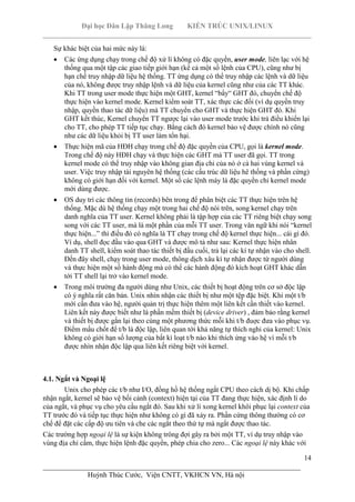 Đại học Dân Lập Thăng Long KIẾN TRÚC UNIX/LINUX
___________________________________________________________________________
14
________________________________________________________________________
Huỳnh Thúc Cước, Viện CNTT, VKHCN VN, Hà nội
Sự khác biệt của hai mức này là:
Các ứng dụng chạy trong chế độ xử lí không có đặc quyền, user mode, liên lạc với hệ
thống qua một tập các giao tiếp giới hạn (kể cả một số lệnh của CPU), cũng như bị
hạn chế truy nhập dữ liệu hệ thống. TT ứng dụng có thể truy nhập các lệnh và dữ liệu
của nó, không được truy nhập lệnh và dữ liệu của kernel cũng như của các TT khác.
Khi TT trong user mode thực hiện một GHT, kernel “bẩy“ GHT đó, chuyển chế độ
thực hiện vào kernel mode. Kernel kiểm soát TT, xác thực các đối (ví dụ quyền truy
nhập, quyền thao tác dữ liệu) mà TT chuyển cho GHT và thực hiện GHT đó. Khi
GHT kết thúc, Kernel chuyển TT ngược lại vào user mode trước khi trả điều khiển lại
cho TT, cho phép TT tiếp tục chạy. Bằng cách đó kernel bảo vệ được chính nó cũng
như các dữ liệu khỏi bị TT user làm tổn hại.
Thực hiện mã của HĐH chạy trong chế độ đặc quyền của CPU, gọi là kernel mode.
Trong chế độ này HĐH chạy và thực hiện các GHT mà TT user đã gọi. TT trong
kernel mode có thể truy nhập vào không gian địa chỉ của nó ở cả hai vùng kernel và
user. Việc truy nhập tài nguyên hệ thống (các cấu trúc dữ liệu hê thống và phần cứng)
không có giới hạn đối với kernel. Một số các lệnh máy là đặc quyền chỉ kernel mode
mới dùng được.
OS duy trì các thông tin (records) bên trong để phân biệt các TT thực hiện trên hệ
thống. Mặc dù hệ thống chạy một trong hai chế độ nói trên, song kernel chạy trên
danh nghĩa của TT user. Kernel không phải là tập hợp của các TT riêng biệt chạy song
song với các TT user, mà là một phần của mỗi TT user. Trong văn ngữ khi nói “kernel
thực hiện...” thì điều đó có nghĩa là TT chạy trong chế độ kernel thực hiện... cái gì đó.
Ví dụ, shell đọc đầu vào qua GHT và được mô tả như sau: Kernel thực hiện nhân
danh TT shell, kiểm soát thao tác thiết bị đầu cuối, trả lại các kí tự nhận vào cho shell.
Đến đây shell, chạy trong user mode, thông dịch xâu kí tự nhận được từ người dùng
và thực hiện một số hành động mà có thể các hành động đó kích hoạt GHT khác dẫn
tới TT shell lại trở vào kernel mode.
Trong môi trường đa người dùng như Unix, các thiết bị hoạt động trên cơ sở độc lập
có ý nghĩa rất căn bản. Unix nhìn nhận các thiết bị như một tệp đặc biệt. Khi một t/b
mới cần đưa vào hệ, người quản trị thực hiện thêm một liên kết cần thiết vào kernel.
Liên kết này được biết như là phần mềm thiết bị (device driver) , đảm bảo rằng kernel
và thiết bị được gắn lại theo cùng một phương thức mỗi khi t/b đuợc đưa vào phục vụ.
Điểm mấu chốt để t/b là độc lập, liên quan tới khả năng tự thích nghi của kernel: Unix
không có giới hạn số lượng của bất kì loạt t/b nào khi thích ứng vào hệ vì mỗi t/b
được nhìn nhận độc lập qua liên kết riêng biệt với kernel.
4.1. Ngắt và Ngoại lệ
Unix cho phép các t/b như I/O, đồng hồ hệ thống ngắt CPU theo cách dị bộ. Khi chấp
nhận ngắt, kernel sẽ bảo vệ bối cảnh (context) hiện tại của TT đang thực hiện, xác định lí do
của ngắt, và phục vụ cho yêu cầu ngắt đó. Sau khi xử lí xong kernel khôi phục lại context của
TT trước đó và tiếp tục thực hiện như không có gì đã xảy ra. Phần cứng thông thường có cơ
chế để đặt các cấp độ ưu tiên và che các ngắt theo thứ tự mà ngắt được thao tác.
Các trường hợp ngoại lệ là sự kiện không trông đợi gây ra bởi một TT, ví dụ truy nhập vào
vùng địa chỉ cấm, thực hiện lệnh đặc quyền, phép chia cho zero... Các ngoại lệ này khác với
 