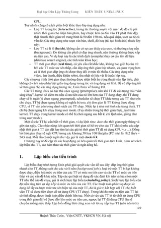 Đại học Dân Lập Thăng Long KIẾN TRÚC UNIX/LINUX
___________________________________________________________________________
149
________________________________________________________________________
Huỳnh Thúc Cước, Viện CNTT, VKHCN VN, Hà nội
CPU.
Tuy nhiên cũng có cách phân biệt khác theo lớp ứng dụng như:
Lớp TT tương tác (interactive), tương tác thường xuyên với user, do đó chi phí
nhiều thời gian cho nhận bàn phím, hay chuột. Khi có đầu vào TT phảI thức dậy
thật nhanh, thời gian trể trung bình là 50 đến 150 ms, nếu quá chận, user co hệ có
vấn đề; Các ứng dụng như soạn văn bản, shell, đồ hoạ (táI tạo hình ảnh) thuộc lớp
này;
Lớp TT xử li lô (batch), không cần có sự can thiệp của user, và thường chạy nền
(background). Do không cần phảI có đáp ứng nhanh, nên thường không được xếp
ưu tiên cao, Ví dụ loại này là các trình dịch (compiler) hay cơ cấu tìm dữ liệu
(database search engine), các tính toán khoa học;
TT thời gian thực (real time), có yêu cầu rất khắc khe, không bao giừi bị cản trở
bởi các TT mức ưu tiên thấp, cần đáp ứng thời gian thật nhanh, và quan trọng hơn
cả là thời gian đáp ứng chỉ được thay đổi ở mức tối thiểu. Các ứng dụng như
video, âm thanh, điều khiển robot, thu nhặt số liệu vật lí thuộc lớp này.
Các chương trình thời gian thực thường được nhận biết ẩn trong thuật toán lập biểu, chứ
không có cách nào phân biệt giũa ứng dụng tương tác và ứng dụng xử lí lô. Để có đáp ứng tốt
về thời gian cho các ứng dụng tương tác, Unix thiên về hướng I/O.
Các TT trong Unix có đặc thù chen ngang (preemptive), nên khi TT đi vào trạng thái “sẳn
sàng chạy”, kernel sẽ kiểm tra nếu số ưu tiên của nó lớn hơn của TT đang chạy, thì TT đang
chạy sẽ bị ngắt (bị chen ngang_preempted), scheduler sẽ chọn TT khác trong các TT như trên
cho chạy. TT bị chen ngang không có nghĩa bị treo, chỉ đơn giản là TT không được dùng
CPU, vì TT vẫn còn trong danh sách các TT chạy. Nhắc lại ( như mô hình các trạng thái), TT
chỉ bị chen ngang khi chạy trong user mode. (Tuy nhiên trong hệ thời gian thực_real time
kernel, TT chạy trong kernel mode có thể bị chen ngang sau bất kì chỉ lệnh nào, giống như
trong user mode).
Một số các TT lại cần biết về thời gian, ví dụ lệnh time, date cho thời gian ngày tháng và
giờ của ngày. Các chức năng liên quan tới thời gian sẽ hổ trợ cho các TT khi có nhu cầu cập
nhật thời gian ( TT cần đặt hay tìm lại các giá trị thời gian TT đã sử dụng CPU v.v ...). Đồng
hồ thời gian thực sẽ ngắt CPU trong các khoảng 50 hay 100 lần/giây (PC intel là 18,2 lần/s =
54.9 ms). Mỗi lần có một ngắt như vậy gọi là một clock tick.
Chương này sẽ đề cập tới các hoạt động có liên quan tới thời gian trên Unix, xem xét cách
lập biểu cho TT, các hàm thao tác thời gian và ngắt đồng hồ.
1. Lập biểu cho tiến trình
Lập biểu chạy trình trong Unix phải giải quyết các vấn đề sau đây: đáp ứng thời gian
nhanh cho TT, thông suốt cho các xử lí nền (background jobs), loại trừ một TT bị kẹt không
được chạy, điều hoà mức ưu tiên của các TT có mức ưu tiên cao và các TT có mức ưu tiên
thấp và các vấn đề khác nữa. Tập các qui luật sử dụng để xác định khi nào và lựa chọn một
TT như thế nào để chạy, gọi là sách lược lập biểu (scheduling policy). Sách lược lập biểu còn
đặt nền tảng trên sự sắp xếp và mức ưu tiên của các TT. Các thuật toán phức tạp được sử
dụng để lấy ra được mức ưu tiên hiện tại của một TT, đó là giá trị kết hợp với TT cho biết
việc TT sẽ được tiến chọn để sử dụng CPU (TT chạy). Trong khi đó mức ưu tiên của TT lại
có tính động, được thuật toán điều chỉnh liên tục. Nhờ có vậy các TT bị từ chối sử dụng CPU
trong thời gian dàI sẽ được đẩy lêm mức ưu tiên cao, ngược lại TT đã dùng CPU lâu sẽ
chuyển xuống mức thấp. Lập biểu đồng thời cũng xem xét tới sự xếp loại TT (như nêu trên)
 