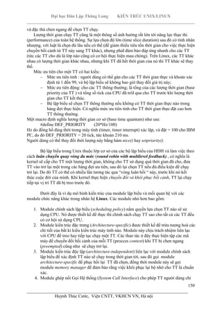 Đại học Dân Lập Thăng Long KIẾN TRÚC UNIX/LINUX
___________________________________________________________________________
150
________________________________________________________________________
Huỳnh Thúc Cước, Viện CNTT, VKHCN VN, Hà nội
và đặc thù chen ngang để chọn TT chạy.
Lượng thời gian chạy TT cũng là một thông số ảnh hưởng rất lớn tới năng lực thực thi
(performance) của toàn hệ thống. Sự lựa chọn độ lớn (time slice duration) sau đó có tính nhân
nhượng, với luật là chọn đủ lâu nếu có thể (để giảm thiểu tiêu tốn thời gian cho việc thực hiện
chuyển bối cảnh từ TT này sang TT khác), nhưng phảI đảm bảo đáp ứng nhanh cho các TT
(tức các TT cho dù là lớp nào cũng có cơ hội thực hiện mau chóng). Trên Linux, các TT khác
nhau có lượng thời gian khác nhau, nhưng khi TT đã hết thời gian của nó thì TT khác sẽ thay
thế.
Mức ưu tiên cho một TT có hai kiểu:
Mức ưu tiên tỉnh : người dùng có thể gán cho các TT thời gian thực và khoản xác
định từ 1 đến 99, và bộ lập biểu sẽ không bao giờ thay đổi giá trị này;
Mức ưu tiên động: cho các TT thông thường; là tổng của các lượng thời gian (base
priority của TT ) và tổng số tick của CPU đã trôI qua cho TT trước khi lượng thời
gian cho TT kết thúc.
Bộ lập biểu sẽ chọn TT thông thường nếu không có TT thời gian thực nào trong
hàng đợi thực hiện. Có nghĩa mức ưu tiên tỉnh cho TT thời gian thực đặt cao hơn
TT thông thường.
Một macro định nghĩa lương thời gian cơ sở (base time quantum) như sau:
#define DEF_PRIORITY (20*Hz/100)
Hz do đồng hồ địng thời trong máy tính (timer, timer interrupt) xác lập, và đặt = 100 cho IBM
PC, do đó DEF_PRIORITY = 20 tick, tức khoản 210 ms.
Người dùng có thể thay đổi thời lượng này bằng hàm nice() hay setpriority().
Bộ lập biểu trong Unix thuộc lớp cơ sở của các bộ lập biểu của HĐH và làm việc theo
cách luân chuyển quay vòng đa mức (round robin with multilevel feedback) , có nghĩa là
kernel sẽ cấp cho TT một lượng thời gian, không cho TT sử dụng quá thời gian đã cho, đưa
TT vào trở lại một trong các hàng đợi ưu tiên, sau đó lại chọn TT nếu đủ điều kiện để chạy
trở lại. Do đó TT có thể có nhiều lần tương tác qua “vòng luân hồi “ này, trước khi nó kết
thúc cuộc đời của mình. Khi kernel thực hiện chuyển đổi và khôi phục bối cảnh, TT lại chạy
tiếp tại vị trí TT đã bị treo trước đó.
Dưới đây là ví dụ mô hình kiến trúc của module lập biểu và mối quan hệ với các
module chức năng khác trong nhân hệ Linux. Các module nhỏ hơn bao gồm:
1. Module chính sách lập biểu (scheduling policy) nắm quyền lựa chọn TT nào sẽ sử
dụng CPU. Nó được thiết kế để thực thi chính sách chạy TT sao cho tất cả các TT đều
có cơ hội sử dụng CPU.
2. Module kiến trúc đặc trưng (Architecture-specific) được thiết kế để trừu tượng hoá các
chi tiết của bất kì kiểu kiến trúc máy tính nào. Module này chịu trách nhiệm liên lạc
với CPU để treo hay tiếp tục chạy một TT. Các thao tác ở đây thực hiện tập các mã
máy để chuyển đổi bối cảnh của mỗi TT (procces context) khi TT bị chen ngang
(preempted) cũng như sẽ chạy trở lại.
3. Module kiến trúc độc lập (architecture-independent) liên lạc với module chính sách
lập biểu để xác định TT nào sẽ chạy trong thời gian tới, sau đó gọi module
architecture-specific để phục hồi lại TT đã chọn, đồng thời module này sẽ gọi
module memory manager để đảm bảo rằng việc khôi phục lại bộ nhớ cho TT là chuẩn
xác.
4. Module ghép nối Gọi Hệ thống (System Call Interface) cho phép TT người dùng chỉ
 