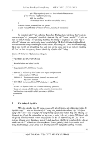 Đại học Dân Lập Thăng Long KIẾN TRÚC UNIX/LINUX
___________________________________________________________________________
152
________________________________________________________________________
Huỳnh Thúc Cước, Viện CNTT, VKHCN VN, Hà nội
pick higest priority process that is loaded in memory;
if (no process eligible to execute)
idle the machine;
/* interrupt takes machine out of idle state*/
}
remove chosen process from run queue;
switch context to that of chosen process, resume its execution;
}
Ta nhận thấy các TT có xu hướng được chọn để chạy phải ở các trạng thái “ready to
run in memory” và “preempted” như đã đề cập trước đây, và TT được chọn là TT có mức ưu
tiên cao nhất. Còn các TT ở các trạng thái khác đều không có ý nghĩa để lựa chọn. Nếu có
nhiều TT cùng có mức ưu tiên như nhau, kernel sẽ chọn TT đã có thời gian đợi lâu nhất và
tuân thủ theo sách lược luân chuyển (round robin). Nếu không có TT nào đủ điều kiện chạy,
hệ sẽ nghỉ cho tới khi có ngắt tiếp theo xuất hiện xảy ra, nhiều nhất là sau một tick của đồng
hồ. Sau khi thao tác ngắt này, kernel lại thử sắp xếp cho một TT chạy.
Linux 2.4.7-10 (Version 7.2), Xem trong mã nguồn.
/*
* /usr/linux-x.y.x/kernel/sched.c
*
* Kernel scheduler and related syscalls
*
* Copyright (C) 1991, 1992 Linus Torvalds
*
* 1996-12-23 Modified by Dave Grothe to fix bugs in semaphores and
* make semaphores SMP safe
* 1998-11-19 Implemented schedule_timeout() and related stuff
* by Andrea Arcangeli
* 1998-12-28 Implemented better SMP scheduling by Ingo Molnar
*/
/* 'sched.c' is the main kernel file. It contains scheduling *primitives
*(sleep_on, wakeup, schedule etc) as well as a number of simple system
* call functions (type getpid()), which just extract a field from
* current-task
*/
2 Các thông số lập biểu
Mỗi đầu vào cho từng TT trong proces table có một trường ghi nhận mức ưu tiên để
lập biểu chạy TT. Mức ưu tiên của một TT trong user_mode là hàm số của việc TT hiện sử
dụng CPU. Các TT vừa sử dụng CPU xong thì xếp loại có mức ưu tiên thấp hơn. Khoảng xác
định mức ưu tiên có thể phân ra làm hai lớp: user_priority và kernel_priority. Mỗi lớp có một
vài giá trị, mỗi mức ưu tiên có một hàng đợi cho các TT kết hợp với hàng đó. Các TT với
mức ưu tiên của người dùng (user_priority) dành quyền ưu tiên khi từ kernel mode trở về user
mode, còn các TT với mức ưu tiên trong kernel (kernel_priority) dành được ưu tiên ẩn có
trong thuật toán ngủ (sleep). Mức user_priority nằm dưới một giá trị ngưỡng, còn mức
 