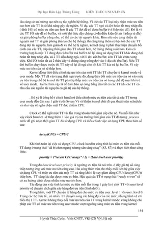 Đại học Dân Lập Thăng Long KIẾN TRÚC UNIX/LINUX
___________________________________________________________________________
154
________________________________________________________________________
Huỳnh Thúc Cước, Viện CNTT, VKHCN VN, Hà nội
lâu càng có xu hướng tạo nên sự tắc nghẽn hệ thống. Vì thế các TT loại này nhận mức ưu tiên
cao hơn các TT ít có khả năng gây tắc nghẽn. Ví dụ, các TT ngủ và đợi hoàn tất truy nhập đĩa
( disk I/O) có mức ưu tiên cao hơn là các TT đợi để có được buffer (vì lí do nào đó). Đó là vì
các TT I/O này đã có buffer, và một khi thức dậy chúng có đủ điều kiện để xử lí (data từ đĩa)
và giải phóng buffer cũng như, có thể cả các tài nguyên khác. Hơn nữa nếu càng nhiều tài
nguyên mà TT sẽ giải phóng (trả lại cho hệ thống), thì càng tăng thêm cơ hội tốt cho các TT
đang đợi tài nguyên, làm giảm đi xu thế hệ bị nghẻn, kernel càng ít phải thực hiện chuyển bối
cảnh của các TT, đáp ứng thời gian cho TT nhanh hơn, hệ thống thông suốt hơn. Còn có
trường hợp là một TT đang đợi có buffer mà buffer đó lại đang sử dụng bởi TT khác đang đợi
hoàn tất truy nhập đĩa, cả 2 TT đều đang ngủ, với lí do: cần buffer, còn TT kia chưa xong
việc. Khi I/O hoàn tất cả 2 thức dậy vì chúng cùng trông đợi vào 1 địa chỉ (buffer). Nếu TT
đợi buffer chạy được trước thì TT này sẽ lại đi ngủ cho tới khi TT kia trả lại buffer. Vì vậy
mức ưu tiên của nó sẽ thấp hơn.
Kernel đồng thời điều chỉnh ức ưu tiên của một TT khi TT chuyển từ kernel mode về
user mode. Một TT đã vào trạng thái ngủ trước đó, đang thay đổi mức ưu tiên của nó vào mức
ưu tiên trong chế độ kernel thì TT phải hạ thấp mức ưu tiên của nó trong chế độ user khi trở
về user mode. Kernel làm vậy là để đảm bảo sự công bằng cho tất cả các TT khi các TT có
nhu cầu các nguồn tài nguyên có giá trị của hệ thống.
. Bộ xử lí đồng hồ ( clock handler) điều chỉnh mức ưu tiên của tất cả các TT trong
user mode đều đặn sau 1 giây (trên Sytem V) và khiến kernel phải đi qua thuật toán schedule
và như vậy sẽ ngăn chặn một TT độc chiếm CPU.
Clock có thể ngắt một TT vài lần trong khoản thời gian cấp cho nó. Và mỗi lần như
vậy clock handler sẽ tăng thêm 1 vào giá trị của trường thời gian của TT đó trong process
table để ghi nhận thời gian TT đã sử dụng CPU và điều chỉnh việc sử dụng CPU theo hàm số
sau:
decay(CPU) = CPU/2
Khi tính toán lại việc sử dụng CPU, clock handler cũng tính lại mức ưu tiên của mỗi
TT đang ở trạng thái “đã bị chen ngang nhưng sẳn sàng chạy” (S3, S7) và thực hiện theo công
thức:
priority = (“recent CPU usage” / 2) + (base level user priority)
Trong đó base level user priority là ngưỡng ưu tiên đã nói trên. ở đây giá trị số càng
thấp tương ứng với mức ưu tiên càng cao. Hai công thức trên cho thấy mối liên hệ giữa việc
sử dụng CPU và mức ưu tiên của một TT và rằng khi tỉ lệ suy giảm dùng CPU (decay(CPU))
thấp hơn, TT càng lâu đạt được mức cơ bản. Hậu quả các TT ở trạng thái “ready to run” sẽ
có xu huớng dành được nhiều mức ưu tiên hơn.
Tác động của việc tính lại mức ưu tiên mỗi lần trong 1 giây là ở chổ TT với user level
priority sẽ chuyển dịch giữa các hàng đợi ưu tiên (hình dưới).
Trong hình, một TT chuyển từ hàng đợi cho mức ưu tiên user_level 1 lên user_level 0.
Trong các hệ thực tế , có nhiều TT chuyển sang các hàng đợi của các mức, nhưng hình vẽ chỉ
biểu thị 1 TT. Kernel không thay đổi mức ưu tiên của TT trong kernel mode, cũng không cho
phép các TT có mức ưu tiên trong user mode vượt ngưỡng sang mức ưu tiên trong kernel
 