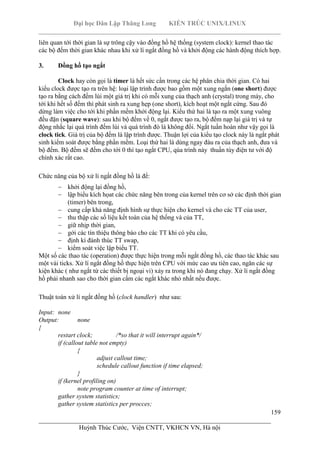 Đại học Dân Lập Thăng Long KIẾN TRÚC UNIX/LINUX
___________________________________________________________________________
159
________________________________________________________________________
Huỳnh Thúc Cước, Viện CNTT, VKHCN VN, Hà nội
liên quan tới thời gian là sự trông cậy vào đồng hồ hệ thống (system clock): kernel thao tác
các bộ đếm thời gian khác nhau khi xử lí ngắt đồng hồ và khởi động các hành động thích hợp.
3. Đồng hồ tạo ngắt
Clock hay còn gọi là timer là hết sức cần trong các hệ phân chia thời gian. Có hai
kiểu clock được tạo ra trên hệ: loại lập trình được bao gồm một xung ngắn (one short) được
tạo ra bằng cách đếm lùi một giá trị khi có mỗi xung của thạch anh (crystal) trong máy, cho
tới khi hết số đếm thì phát sinh ra xung hẹp (one short), kích hoạt một ngắt cứng. Sau đó
dừng làm việc cho tới khi phần mềm khởi động lại. Kiểu thứ hai là tạo ra một xung vuông
đều đặn (square wave): sau khi bộ đếm về 0, ngắt được tạo ra, bộ đếm nạp lại giá trị và tự
động nhắc lại quá trình đếm lùi và quá trình đó là không đổi. Ngắt tuần hoàn như vậy gọi là
clock tick. Giá trị của bộ đếm là lập trình được. Thuận lợi của kiểu tạo clock này là ngắt phát
sinh kiểm soát được bằng phần mềm. Loại thứ hai là dùng ngay đàu ra của thạch anh, đưa và
bộ đếm. Bộ đếm sẽ đếm cho tới 0 thì tạo ngắt CPU, qúa trình này thuần túy điện tư với độ
chính xác rất cao.
Chức năng của bộ xử lí ngắt đồng hồ là để:
khởi động lại đồng hồ,
lập biểu kích họat các chức năng bên trong của kernel trên cơ sở các định thời gian
(timer) bên trong,
cung cấp khả năng định hình sự thực hiện cho kernel và cho các TT của user,
thu thập các số liệu kết toán của hệ thống và của TT,
giữ nhịp thời gian,
gởi các tín thiệu thông báo cho các TT khi có yêu cầu,
định kì đánh thúc TT swap,
kiểm soát việc lập biểu TT.
Một số các thao tác (operation) được thực hiện trong mỗi ngắt đồng hồ, các thao tác khác sau
một vài ticks. Xử lí ngắt đồng hồ thực hiện trên CPU với mức cao ưu tiên cao, ngăn các sự
kiện khác ( như ngắt từ các thiết bị ngoại vi) xảy ra trong khi nó đang chạy. Xử lí ngắt đồng
hồ phải nhanh sao cho thời gian cấm các ngắt khác nhỏ nhất nếu được.
Thuật toán xử lí ngắt đồng hồ (clock handler) như sau:
Input: none
Output: none
{
restart clock; /*so that it will interrupt again*/
if (callout table not empty)
{
adjust callout time;
schedule callout function if time elapsed;
}
if (kernel profiling on)
note program counter at time of interrupt;
gather system statistics;
gather system statistics per procces;
 