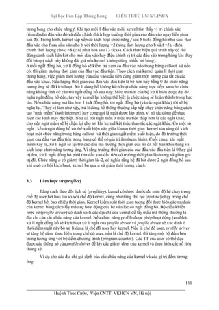 Đại học Dân Lập Thăng Long KIẾN TRÚC UNIX/LINUX
___________________________________________________________________________
161
________________________________________________________________________
Huỳnh Thúc Cước, Viện CNTT, VKHCN VN, Hà nội
trong bảng cho chức năng f. Khi tạo mới 1 đầu vào mới, kerenl tìm thấy vị trí chính xác
(timed) cho đầu vào đó và điều chỉnh thích hợp trường thời gian của đầu vào ngay liền phía
sau đó. Trong hình, kernel sắp xếp để kích hoạt chức năng f sau 5 ticks đồng hồ:như sau: -tạo
đầu vào cho f sau đầu vào cho b với thời lượng =2 (tổng thời lượng cho b và f =5), -điều
chỉnh thời lượng cho c =8 (c sẽ phát hoả sau 13 ticks). Cách thực hiện quá trình này có thể
dùng danh sách liên kết cho mỗi đầu vào hay đIều chỉnh vị trí các đầu vào trong bảng khi thay
đổi bảng ( cách này không đắt giá nếu kernel không dùng nhiều tới bảng).
ở mỗi ngắt đồng hồ, xử lí đồng hồ sẽ kiểm tra xem có đầu vào nào trong bảng callout và nếu
có, thì giảm trường thời gian của đầu vào đầu tiên. Theo cách mà kernel quản lí thời gian
trong bảng, việc giảm thời lượng của đầu vào đầu tiên cũng giảm thời lượng của tất cả các
đầu vào khác. Nếu lượng thời gian của đầu vào đầu tiên là bé hơn hay bằng 0 thì chức năng
tương ứng sẽ đã kích hoạt. Xử lí đồng hồ không kích hoạt chức năng trực tiếp, sao cho chức
năng không tình cờ cản trở ngắt đồng hồ sau này: Mức ưu tiên của bộ xử lí hiện được đặt để
ngăn ngắt đồng hồ đến, tuy vậy kernel lại không thể biết là chức năng sẽ hoàn thành trong bao
lâu. Nếu chức năng mà lâu hơn 1 tick đồng hồ, thì ngắt đồng hồ (và các ngắt khác) tới sẽ bị
ngăn lại. Thay vì làm như vậy, xử lí đồng hồ thông thường sắp xếp chạy chức năng bằng cách
tạo “ngắt mềm” (soft interrupt) hay cong gọi là ngắt được lập trình, vì nó tác động để thực
hiện các lệnh máy đặc biệt. Như đã nói ngắt mền ở mức ưu tiên thấp hơn là các ngắt khác,
cho nên ngắt mêm sẽ bị chặn lại cho tới khi kernel kết thúc thao tác các ngắt khác. Có một số
ngắt , kể cả ngắt đồng hồ có thể xuất hiện vào giữa khoản thời gian kernel sẳn sàng để kích
hoạt một chức năng trong bảng callout và thời gian ngắt mềm xuất hiện, do đó trường thời
gian của đầu vào đầu tiên trong bảng có thể có giá trị âm (xem hình). Cuối cùng, khi ngắt
mềm xảy ra, xử lí ngắt sẽ lại trừ các đầu mà trường thời gian của nó đã hết hạn khỏi bảng và
kích hoạt chức năng tương ứng. Vì rằng trường thời gian của các đầu vào đầu tiên là 0 hay giá
trị âm, xử lí ngắt đồng hồ phảI tìm đầu vào đầu tiên có trường thời gian là dương và giảm gia
trị đó. Chức năng a có giá trị thời gian là -2, có nghĩa rằng hệ đã bắt được 2 ngắt đồng hồ sau
khi a có cơ hội kích hoạt, kernel bỏ qua a và giảm thời lượng của b.
3.3 Làm lược sử (profiler)
Bằng cách theo dõi lịch sử (profiling), kernel có được thước đo mức độ hệ chạy trong
chế độ user hết bao lâu so với chế độ kernel, cũng như từng thủ tục (routine) chạy trong chế
độ kernel hết bao nhiêu thời gian. Kernel kiểm soát thời gian tuơng đối thực hiện các module
của kernel bằng cách lấy mẩu sự hoạt động của hệ vào lúc có ngắt đồng hồ. Bộ điều khiển
lược sử (profile driver) có danh sách các địa chỉ của kernel để lấy mẩu mà thông thường là
địa chỉ của các chức năng của kernel. Nếu chức năng profile được phép hoạt động (enable),
xử lí ngắt đồng hồ sẽ kích hoạt xử lí ngắt của profile driver và profile driver sẽ xác định ở
thời điểm ngắt này bộ xử lí đang là chế độ user hay kernel. Nếu là chế độ user, profile driver
sẽ tăng bộ đếm thực hiện trong chế độ user, nếu là chế độ kernel, thì tăng một bộ đếm bên
trong tương ứng với bộ đếm chương trình (program counter). Các TT của user có thể đọc
được các thông số của profile driver để lấy các giá trị đếm của kernel và thực hiện các số liệu
thống kê.
Ví dụ cho các địa chỉ giả định của các chức năng của kernel và các gí trị đếm tương
ứng:
 