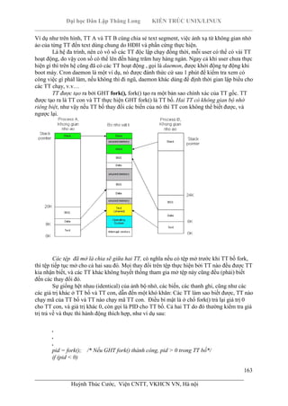 Đại học Dân Lập Thăng Long KIẾN TRÚC UNIX/LINUX
___________________________________________________________________________
163
________________________________________________________________________
Huỳnh Thúc Cước, Viện CNTT, VKHCN VN, Hà nội
Ví dụ như trên hình, TT A và TT B cùng chia sẻ text segment, việc ánh xạ từ không gian nhớ
ảo của từng TT đến text dùng chung do HĐH và phần cứng thực hiện.
Là hệ đa trình, nên có vô số các TT độc lập chạy đồng thời, mỗi user có thể có vài TT
hoạt động, do vậy con số có thể lên đến hàng trăm hay hàng ngàn. Ngay cả khi user chưa thực
hiện gì thì trên hệ cũng đã có các TT hoạt động , gọi là daemon, được khởi động tự động khi
boot máy. Cron daemon là một ví dụ, nó được đánh thức cứ sau 1 phút để kiểm tra xem có
công việc gì phảI làm, nếu không thì đi ngũ, daemon khác dùng để định thời gian lập biểu cho
các TT chạy, v.v…
TT được tạo ra bởi GHT fork(), fork() tạo ra một bản sao chính xác của TT gốc. TT
được tạo ra là TT con và TT thực hiện GHT fork() là TT bố. Hai TT có không gian bộ nhớ
riêng biệt, như vậy nếu TT bố thay đổi các biến của nó thì TT con không thể biết được, và
ngược lại.
Các tệp đã mở là chia sẽ giữa hai TT, có nghĩa nếu có tệp mở trước khi TT bố fork,
thì tệp tiếp tục mở cho cả hai sau đó. Mọi thay đổi trên tệp thực hiện bởi TT nào đều được TT
kia nhận biết, và các TT khác không huyết thống tham gia mở tệp này cũng đều (phải) biết
đến các thay đổi đó.
Sự giống hệt nhau (identical) của ảnh bộ nhớ, các biến, các thanh ghi, cũng như các
các giá trị khác ở TT bố và TT con, dẫn đến một khó khăn: Các TT làm sao biết được, TT nào
chạy mã của TT bố và TT nào chạy mã TT con. Điều bí mật là ở chổ fork() trả lại giá trị 0
cho TT con, và giá trị khác 0, còn gọi là PID cho TT bố. Cả hai TT do đó thường kiểm tra giá
trị trả về và thực thi hành động thích hợp, như ví dụ sau:
.
.
.
pid = fork(); /* Nếu GHT fork() thành công, pid > 0 trong TT bố*/
if (pid < 0)
 