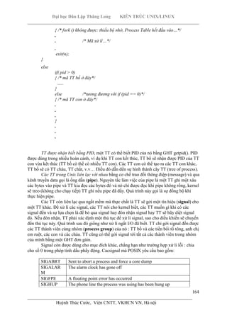 Đại học Dân Lập Thăng Long KIẾN TRÚC UNIX/LINUX
___________________________________________________________________________
164
________________________________________________________________________
Huỳnh Thúc Cước, Viện CNTT, VKHCN VN, Hà nội
{ /* fork () không được: thiếu bộ nhớ, Process Table hết đầu vào…*/
.
. /* Mã xử lí…*/
.
exit(n);
}
else
if( pid > 0)
{ /* mã TT bố ở đây*/
…..
}
else /*tương đương với if (pid == 0)*/
{ /* mã TT con ở đây*/
.
.
.
}
.
.
.
TT được nhận biết bằng PID, một TT có thể biết PID của nó bằng GHT getpid(). PID
được dùng trong nhiều hoàn cảnh, ví dụ khi TT con kết thúc, TT bố sẽ nhận được PID của TT
con vừa kêt thúc (TT bố có thể có nhiều TT con). Các TT con có thể tạo ra các TT con khác,
TT bố sẽ có TT cháu, TT chắt, v.v… Điều đó dẫn đến sự hình thành cây TT (tree of process).
Các TT trong Unix liên lạc với nhau bằng cơ chế trao đổi thông điệp (message) và qua
kênh truyền data gọi là ống dẫn (pipe). Nguyên tắc làm việc của pipe là một TT ghi một xâu
các bytes vào pipe và TT kia đọc các bytes đó và nó chỉ được đọc khi pipe không rổng, kernel
sẽ treo (không cho chạy tiếp) TT ghi nếu pipe đã đầy. Quá trình này gọi là sự đồng bộ khi
thực hiện pipe.
Các TT còn liên lạc qua ngắt mềm mà thực chất là TT sẽ gởi một tín hiệu (signal) cho
một TT khác. Để xử lí các signal, các TT nói cho kernel biết, các TT muốn gì khi có các
signal đến và sự lựa chọn là để bỏ qua signal hay đón nhận signal hay TT sẽ hũy diệt signal
đó. Nếu đón nhận, TT phải xác định một thủ tục để xử lí signal, sao cho điều khiển sẽ chuyển
đến thủ tục này. Quá trình sau đó giống như xử lí ngắt I/O đã biết. TT chỉ gởi signal đến được
các TT thành viên cùng nhóm (process group) của nó : TT bố và các tiền bối tổ tông, anh chị
em ruột, các con và các cháu. TT cũng có thể gởi signal tới tất cả các thành viên trong nhóm
của mình bằng một GHT đơn gảin.
Signal còn được dùng cho mục đích khác, chẳng hạn như trường hợp xử lí lỗi : chia
cho số 0 trong phép tính dấu phẩy động. Cacsignal mà POSIX yêu cầu bao gồm:
SIGABRT Sent to abort a process and force a core dump
SIGALAR
M
The alarm clock has gone off
SIGFPE A floating point error has occurred
SIGHUP The phone line the process was using has been hung up
 