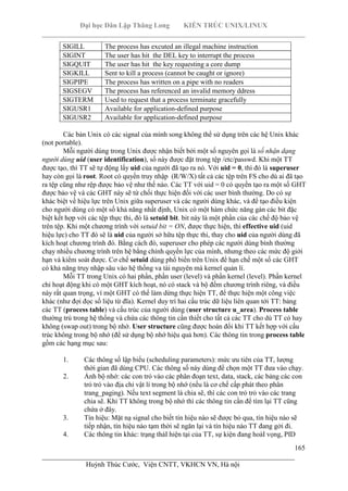 Đại học Dân Lập Thăng Long KIẾN TRÚC UNIX/LINUX
___________________________________________________________________________
165
________________________________________________________________________
Huỳnh Thúc Cước, Viện CNTT, VKHCN VN, Hà nội
SIGILL The process has excuted an illegal machine instruction
SIGINT The user has hit the DEL key to interrupt the process
SIGQUIT The user has hit the key requesting a core dump
SIGKILL Sent to kill a process (cannot be caught or ignore)
SIGPIPE The process has written on a pipe with no readers
SIGSEGV The process has referenced an invalid memory ddress
SIGTERM Used to request that a process terminate gracefully
SIGUSR1 Available for application-defined purpose
SIGUSR2 Available for application-defined purpose
Các bản Unix có các signal của mình song không thể sử dụng trên các hệ Unix khác
(not portable).
Mỗi người dùng trong Unix được nhận biết bởi một số nguyên gọi là số nhận dạng
người dùng uid (user identification), số này được đặt trong tệp /etc/passwd. Khi một TT
được tạo, thì TT sẽ tự động lấy uid của người đã tạo ra nó. Với uid = 0, thì đó là superuser
hay còn gọi là root. Root có quyền truy nhập (R/W/X) tất cả các tệp trên FS cho dù ai đã tạo
ra tệp cũng như rệp được bảo vệ như thế nào. Các TT với uid = 0 có quyền tạo ra một số GHT
được bảo vệ và các GHT này sẽ từ chối thực hiện đối với các user bình thường. Do có sự
khác biệt về hiệu lực trên Unix giữa superuser và các người dùng khác, và để tạo điều kiện
cho người dùng có một số khả năng nhất định, Unix có một hàm chức năng gán các bit đặc
biệt kết hợp với các tệp thực thi, đó là setuid bit. bit này là một phần của các chế độ bảo vệ
trên tệp. Khi một chương trình với setuid bit = ON, được thực hiện, thì effective uid (uid
hiệu lực) cho TT đó sẽ là uid của người sở hữu tệp thực thi, thay cho uid của người dùng đã
kích hoạt chương trình đó. Bằng cách đó, superuser cho phép các người dùng bình thường
chạy nhiều chương trình trên hệ bằng chính quyền lực của mình, nhưng theo các mức độ giới
hạn và kiểm soát được. Cơ chế setuid dùng phổ biến trên Unix để hạn chế một số các GHT
có khả năng truy nhập sâu vào hệ thống va tài nguyên mà kernel quản lí.
Mỗi TT trong Unix có hai phần, phần user (level) và phần kernel (level). Phần kernel
chỉ hoạt động khi có một GHT kích hoạt, nó có stack và bộ đếm chương trình riêng, và điều
này rất quan trọng, vì một GHT có thể làm dừng thực hiện TT, để thực hiện một công việc
khác (như đợi đọc số liệu từ đĩa). Kernel duy trì hai cấu trúc dữ liệu liên quan tới TT: bảng
các TT (process table) và cấu trúc của người dùng (user structure u_area). Process table
thường trú trong hệ thống và chứa các thông tin cần thiết cho tất cả các TT cho dù TT có hay
không (swap out) trong bộ nhớ. User structure cũng được hoán đổi khi TT kết hợp với cấu
trúc không trong bộ nhớ (để sử dụng bộ nhớ hiệu quả hơn). Các thông tin trong process table
gồm các hạng mục sau:
1. Các thông số lập biểu (scheduling parameters): mức ưu tiên của TT, lượng
thời gian đã dùng CPU. Các thông số này dùng để chọn một TT đưa vào chạy.
2. Ảnh bộ nhớ: các con trỏ vào các phân đoạn text, data, stack, các bảng các con
trỏ trỏ vào địa chỉ vật lí trong bộ nhớ (nếu là cơ chế cấp phát theo phân
trang_paging). Nếu text segment là chia sẽ, thì các con trỏ trỏ vào các trang
chia sẽ. Khi TT không trong bộ nhớ thì các thông tin cần để tìm lại TT cũng
chứa ở đây.
3. Tín hiệu: Mặt nạ signal cho biết tín hiệu nào sẽ được bỏ qua, tín hiệu nào sẽ
tiếp nhận, tín hiệu nào tạm thời sẽ ngăn lại và tín hiệu nào TT đang gởi đi.
4. Các thông tin khác: trạng tháI hiện tại của TT, sự kiện đang hoàI vọng, PID
 