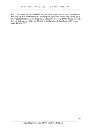 Đại học Dân Lập Thăng Long KIẾN TRÚC UNIX/LINUX
___________________________________________________________________________
167
________________________________________________________________________
Huỳnh Thúc Cước, Viện CNTT, VKHCN VN, Hà nội
Khi TT bị treo (TT thực hiện một GHT liên quan tới tài nguyên như I/O đĩa), TT sẽ bị loại ra
khỏi hàng đợi. Cho tới khi sự kiện TT hoài vọng đến, nó sẽ được đặt vào hàng với một giá trị
âm. Việc chọn hàng nào sẽ phụ thuộc vào sự kiện mà TT hoài vọng (I/O đĩa thường cao nhất).
ẩn ý của thuật toán này là làm cho TT thoát ra khỏi kernel mode thật nhanh, trả TT về user
mode (kết thúc GHT).
 