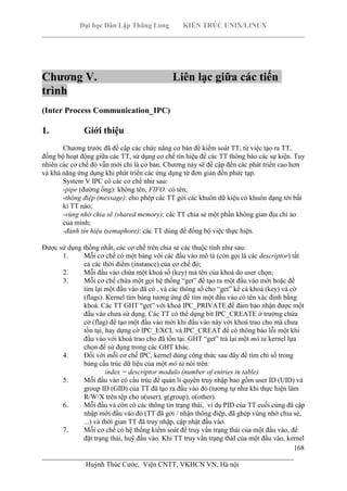Đại học Dân Lập Thăng Long KIẾN TRÚC UNIX/LINUX
___________________________________________________________________________
168
________________________________________________________________________
Huỳnh Thúc Cước, Viện CNTT, VKHCN VN, Hà nội
Chương V. Liên lạc giữa các tiến
trình
(Inter Process Communication_IPC)
1. Giới thiệu
Chương trước đã đề cập các chức năng cơ bản để kiểm soát TT, từ việc tạo ra TT,
đồng bộ hoạt động giữa các TT, sử dụng cơ chế tín hiệu để các TT thông báo các sự kiện. Tuy
nhiên các cơ chế đó vẫn mới chỉ là cơ bản. Chương này sẽ đề cập đến các phát triển cao hơn
và khả năng ứng dụng khi phát triển các ứng dụng từ đơn giản đến phức tạp.
System V IPC có các cơ chế như sau:
-pipe (đường ống): không tên, FIFO: có tên;
-thông điệp (message): cho phép các TT gởi các khuôn dữ kiệu có khuôn dạng tới bất
kì TT nào;
-vùng nhớ chia sẽ (shared memory): các TT chia sẻ một phần không gian địa chỉ ảo
của mình;
-đánh tín hiệu (semaphore): các TT dùng để đồng bộ việc thực hiện.
Được sử dụng thống nhất, các cơ chế trên chia sẻ các thuộc tính như sau:
1. Mỗi cơ chế có một bảng với các đầu vào mô tả (còn gọi lá các descriptor) tất
cả các thời điểm (instance) của cơ chế đó;
2. Mỗi đầu vào chứa một khoá số (key) mà tên của khoá do user chọn;
3. Mỗi cơ chế chứa một gọi hệ thống “get” để tạo ra một đầu vào mới hoặc để
tìm lại một đầu vào đã có , và các thông số cho “get” kể cả khoá (key) và cờ
(flags). Kernel tìm bảng tương ứng để tìm một đầu vào có tên xác định bằng
khoá. Các TT GHT “get” với khoá IPC_PRIVATE để đảm bảo nhận được một
đầu vào chưa sử dụng. Các TT có thể dựng bit IPC_CREATE ở trường chứa
cờ (flag) để tạo một đầu vào mới khi đầu vào này với khoá trao cho mà chưa
tồn tại, hay dựng cờ IPC_EXCL và IPC_CREAT để có thông báo lỗi một khi
đầu vào với khoá trao cho đã tồn tại. GHT “get” trả lại một mô tả kernel lựa
chọn để sử dụng trong các GHT khác.
4. Đối với mỗi cơ chế IPC, kernel dùng công thức sau đây để tìm chỉ số trong
bảng cấu trúc dữ liệu của một mô tả nói trên:
index = descriptor modulo (number of entries in table)
5. Mỗi đầu vào có cấu trúc để quản lí quyền truy nhập bao gồm user ID (UID) và
group ID (GID) của TT đã tạo ra đầu vào đó (tương tự như khi thực hiện làm
R/W/X trên tệp cho u(user), g(group), o(other).
6. Mỗi đầu và còn có các thông tin trạng thái, ví dụ PID của TT cuối cùng đã cập
nhập mới đầu vào đó (TT đã gởi / nhận thông điệp, đã ghép vùng nhớ chia sẻ,
...) và thời gian TT đã truy nhập, cập nhật đầu vào.
7. Mỗi cơ chế có hệ thống kiểm soát để truy vấn trạng thái của một đầu vào, để
đặt trạng thái, huỹ đầu vào. Khi TT truy vấn trạng tháI của một đầu vào, kernel
 