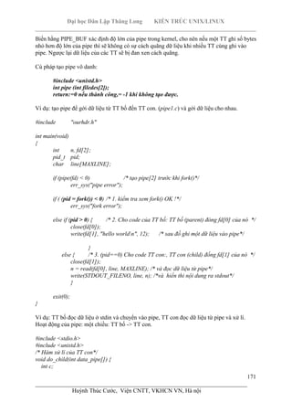 Đại học Dân Lập Thăng Long KIẾN TRÚC UNIX/LINUX
___________________________________________________________________________
171
________________________________________________________________________
Huỳnh Thúc Cước, Viện CNTT, VKHCN VN, Hà nội
Biến hằng PIPE_BUF xác định độ lớn của pipe trong kernel, cho nên nếu một TT ghi số bytes
nhỏ hơn độ lớn của pipe thì sẽ không có sự cách quãng dữ liệu khi nhiều TT cùng ghi vào
pipe. Ngược lại dữ liệu của các TT sẽ bị đan xen cách quãng.
Cú pháp tạo pipe vô danh:
#include <unistd.h>
int pipe (int filedes[2]);
return:=0 nếu thành công,= -1 khi không tạo được.
Ví dụ: tạo pipe để gởi dữ liệu từ TT bố đến TT con. (pipe1.c) và gởi dữ liệu cho nhau.
#include "ourhdr.h"
int main(void)
{
int n, fd[2];
pid_t pid;
char line[MAXLINE];
if (pipe(fd) < 0) /* tạo pipe[2] trước khi fork()*/
err_sys("pipe error");
if ( (pid = fork()) < 0) /* 1. kiểm tra xem fork() OK !*/
err_sys("fork error");
else if (pid > 0) { /* 2. Cho code của TT bố: TT bố (parent) đóng fd[0] của nó */
close(fd[0]);
write(fd[1], "hello worldn", 12); /* sau đố ghi một dữ liệu vào pipe*/
}
else { /* 3. (pid==0) Cho code TT con:, TT con (child) đống fd[1] của nó */
close(fd[1]);
n = read(fd[0], line, MAXLINE); /* và đọc dữ liệu từ pipe*/
write(STDOUT_FILENO, line, n); /*và hiển thi nội dung ra stdout*/
}
exit(0);
}
Ví dụ: TT bố đọc dữ liệu ở stdin và chuyển vào pipe, TT con đọc dữ liệu từ pipe và xử lí.
Hoạt động của pipe: một chiều: TT bố -> TT con.
#include <stdio.h>
#include <unistd.h>
/* Hàm xử lí của TT con*/
void do_child(int data_pipe[]) {
int c;
 