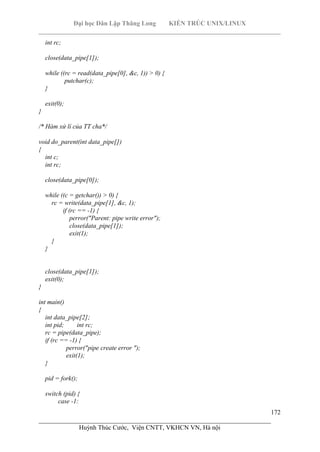 Đại học Dân Lập Thăng Long KIẾN TRÚC UNIX/LINUX
___________________________________________________________________________
172
________________________________________________________________________
Huỳnh Thúc Cước, Viện CNTT, VKHCN VN, Hà nội
int rc;
close(data_pipe[1]);
while ((rc = read(data_pipe[0], &c, 1)) > 0) {
putchar(c);
}
exit(0);
}
/* Hàm xử lí của TT cha*/
void do_parent(int data_pipe[])
{
int c;
int rc;
close(data_pipe[0]);
while ((c = getchar()) > 0) {
rc = write(data_pipe[1], &c, 1);
if (rc == -1) {
perror("Parent: pipe write error");
close(data_pipe[1]);
exit(1);
}
}
close(data_pipe[1]);
exit(0);
}
int main()
{
int data_pipe[2];
int pid; int rc;
rc = pipe(data_pipe);
if (rc == -1) {
perror("pipe create error ");
exit(1);
}
pid = fork();
switch (pid) {
case -1:
 