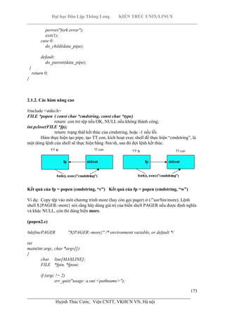 Đại học Dân Lập Thăng Long KIẾN TRÚC UNIX/LINUX
___________________________________________________________________________
173
________________________________________________________________________
Huỳnh Thúc Cước, Viện CNTT, VKHCN VN, Hà nội
perror("fork error");
exit(1);
case 0:
do_child(data_pipe);
default:
do_parent(data_pipe);
}
return 0;
}
2.1.2. Các hàm nâng cao
#include <stdio.h>
FILE *popen ( const char *cmdstring, const char *type)
return: con trỏ tệp nếu OK, NULL nếu không thành công;
int pclose(FILE *fp);
return: trạng tháI kết thúc của cmdstring, hoặc -1 nếu lỗi.
Hàm thực hiện tạo pipe, tạo TT con, kích hoạt exec shell để thực hiện “cmdstring”, là
một dòng lệnh của shell sẽ thực hiện bằng /bin/sh, sau đó đợi lệnh kết thúc.
Kết quả của fp = popen (cmdstring, “r”) Kết quả của fp = popen (cmdstring, “w”)
Ví dụ: Copy tệp vào môt chương trình more (hay còn gọi pager) ở (/”usr/bin/more). Lệnh
shell ${PAGER:-more} nói rằng hãy dùng giá trị của biến shell PAGER nếu được định nghĩa
và khác NULL, còn thì dùng biến more.
(popen2.c)
#definePAGER "${PAGER:-more}" /* environment variable, or default */
int
main(int argc, char *argv[])
{
char line[MAXLINE];
FILE *fpin, *fpout;
if (argc != 2)
err_quit("usage: a.out <pathname>");
 